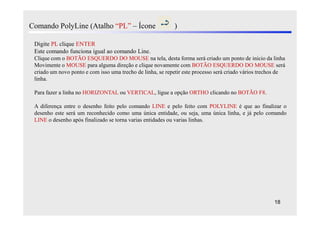 Comando PolyLine (Atalho “PL” – Ícone                       )

 Digite PL clique ENTER
 Este comando funciona igual ao comando Line.
 Clique com o BOTÃO ESQUERDO DO MOUSE na tela, desta forma será criado um ponto de inicio da linha
 Movimente o MOUSE para alguma direção e clique novamente com BOTÃO ESQUERDO DO MOUSE será
 criado um novo ponto e com isso uma trecho de linha, se repetir este processo será criado vários trechos de
 linha.

 Para fazer a linha no HORIZONTAL ou VERTICAL, ligue a opção ORTHO clicando no BOTÃO F8.

 A diferença entre o desenho feito pelo comando LINE e pelo feito com POLYLINE é que ao finalizar o
 desenho este será um reconhecido como uma única entidade, ou seja, uma única linha, e já pelo comando
 LINE o desenho após finalizado se torna varias entidades ou varias linhas.




                                                                                                       18
 