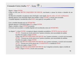 Comando Circle (Atalho “C” – Ícone                 )

 Digite C clique ENTER
 Clique na tela com BOTÃO ESQUERDO DO MOUSE, movimente o mouse ira iniciar o desenho de um
 circulo.
 Na Barra de comandos vai aparecer uma solicitação e uma opção: Specify radius of circle or [Diameter]
 Quando aparecer esta solicitação digite uma medida e clique ENTER, o circulo será executado.
 A medida digitada é reconhecida como RAIO, esta opção já vem padrão no CAD.

 Caso a medida desejada seja um DIÂMETRO
 Quando aparecer a solicitação digite (D) e clique ENTER
 Digite a medida e clique ENTER novamente
 O circulo será executado e a medida digitada será reconhecida como um DIÂMETRO.

 Ao digitar C e clicar ENTER, vai aparecer alguns comandos secundários, [3P/2P/Ttr (tan tan radius)]
             3P (3P) – Executa um circulo através de 3 pontos existentes, sem necessidade de medida.
             Escolha esta opção e clique ENTER
             Clique com BOTÃO ESQUERDO DO MOUSE nos 3 pontos existentes, o circulo será executado.
             2P (2P) – Executa um circulo através de 2 pontos existentes, sem necessidade de medidas.
             Escolha esta opção e clique ENTER
             Clique com BOTÃO ESQUERDO DO MOUSE nos 2 pontos existentes, o circulo será executado.
             Ttr (T) – Executa um circulo através de 2 TANGENTES e a medida do RAIO
             Escolha esta opção e clique ENTER
             Clique com BOTÃO ESQUERDO DO MOUSE nas 2 tangentes existentes, digite a medida do
             RAIO e clique ENTER o circulo será executado.
                                                                                                 19
 