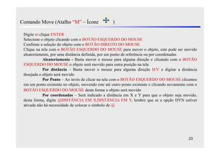 Comando Move (Atalho “M” – Ícone                   )

 Digite m clique ENTER
 Selecione o objeto clicando com o BOTÃO ESQUERDO DO MOUSE
 Confirme a seleção do objeto com o BOTÃO DIREITO DO MOUSE
 Clique na tela com o BOTÃO ESQUERDO DO MOUSE para mover o objeto, este pode ser movido
 aleatoriamente, por uma distância definida, por um ponto de referência ou por coordenadas
            Aleatoriamente - Basta mover o mouse para alguma direção e clicando com o BOTÃO
 ESQUERDO DO MOUSE o objeto será movido para outra posição na tela
            Por distância – Basta mover o mouse para alguma direção H/V e digitar a distância
 desejada o objeto será movido
            Por Ponto – Ao invés de clicar na tela com o BOTÃO ESQUERDO DO MOUSE clicamos
 em um ponto existente no objeto, movendo este até outro ponto existente e clicando novamente com o
 BOTÃO ESQUERDO DO MOUSE desta forma o objeto será movido
            Por coordenadas – Será indicado a distância em X e Y para que o objeto seja movido,
 desta forma, digite @DISTÂNCIA EM X,DISTÂNCIA EM Y, lembre que se a opção DYN estiver
 ativada não há necessidade de colocar o símbolo de @




                                                                                              23
 