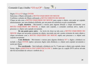 Comando Copy (Atalho “CO ou CP” – Ícone                     )

 Digite CO ou CP clique ENTER
 Selecione o Objeto utilizando o BOTÃO ESQUERDO DO MOUSE
 Confirme a seleção do Objeto utilizando o BOTÃO DIREITO DO MOUSE
 Clique na tela com o BOTÃO ESQUERDO DO MOUSE para copiar o objeto, este pode ser copiado
 aleatoriamente, por uma distância definida, por um ponto de referência ou por coordenadas
            Copia Aleatória - Movimente o mouse para alguma direção e clique novamente com
 BOTÃO ESQUERDO DO MOUSE, o objeto será copiado, o comando continua ativo, repita o
 processo e o objeto será copiado novamente.
            De um ponto para outro – Ao invés de clicar na tela com o BOTÃO ESQUERDO DO
 MOUSE clique em um ponto existente no objeto, movendo este até o ponto existente do outro objeto e
 clique novamente com o BOTÃO ESQUERDO DO MOUSE repita este processo e o objeto será
 copiado novamente
            Com distância - Movimente o mouse para alguma distância H/V e digite a distância no
 teclado e clique ENTER repita o processo digite outra distância e o objeto será copiado novamente e
 assim por diante
            Por coordenada – Será indicado a distância em X e Y para que o objeto seja copiado, desta
 forma, digite @DISTÂNCIA EM X,DISTÂNCIA EM Y, lembre que se a opção DYN estiver ativada
 não há necessidade de colocar o símbolo de @




                                                                                                26
 
