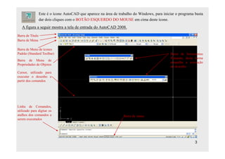 Este é o ícone AutoCAD que aparece na área de trabalho do Windows, para iniciar o programa basta
                  dar dois cliques com o BOTÃO ESQUERDO DO MOUSE em cima deste ícone.
   A figura a seguir mostra a tela de entrada do AutoCAD 2008.
Barra de Titulo
Barra de Menu

Barra de Menu de ícones
Padrão (Standard Toolbar)                                                                     Barra de ferramentas
                                                                                              flutuante, desta forma
Barra de Menu de
                                                                                              atrapalha a execução
Propriedades de Objetos
                                                                                              do desenho
Cursor, utilizado para
executar o desenho a
partir dos comandos




Linha de Comandos,
utilizado para digitar os
atalhos dos comandos a                                             Barra de status
serem executados




                                                                                                              3
 