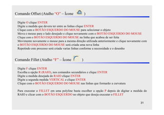 Comando Offset (Atalho “O” – Ícone                  )

 Digite O clique ENTER
 Digite a medida que devera ter entre as linhas clique ENTER
 Clique com o BOTÃO ESQUERDO DO MOUSE para selecionar o objeto
 Mova o mouse para o lado desejado e clique novamente com o BOTÃO ESQUERDO DO MOUSE
 Clique com o BOTÃO ESQUERDO DO MOUSE na linha que acabou de ser feita
 Movimente novamente o mouse para a mesma direção utilizada anteriormente e clique novamente com
 o BOTÃO ESQUERDO DO MOUSE será criada uma nova linha
 Repetindo este processo será criada varias linhas conforme a necessidade e o desenho


Comando Fillet (Atalho “F” – Ícone              )

 Digite F clique ENTER
 Escolha a opção R (RAIO), nos comandos secundários e clique ENTER
 Digite a medida desejada do RAIO clique ENTER
 Digite a segunda medida VERTICAL e clique ENTER
 Clique com o BOTÃO ESQUERDO DO MOUSE nas linhas que formarão a curvatura

 Para executar o FILLET em uma polyline basta escolher a opção P depois de digitar a medida do
 RAIO e clicar com o BOTÃO ESQUERDO no objeto que deseja executar o FILLET

                                                                                           31
 
