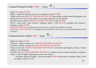 Comando Polygon (Atalho “POL” – Ícone                      )

 Digite POL clique ENTER
 Digite o numero de lados que devera ter o polígono e clique ENTER
 Clique na tela com o BOTÃO ESQUERDO DO MOUSE para indicar o ponto central do polígono, este
 ponto pode ser o centro de um círculo ou um ponto especifico em um desenho
 Escolha uma das opções INSCRITO ou CIRCUNSCRITO e clique ENTER
 Mova o mouse para o lado iniciara o polígono, digite o valor do RAIO desejado para executar o
 polígono e clique ENTER
 POLÍGONO INSCRITO: Ele fica inscrito a um circulo, ou seja, fica por dentro do circulo
 POLÍGONO CIRCUNSCRITO: Este polígono fica circunscrito a um circulo, ou seja, fica desenhado por fora
 do circulo

Comando Rotate (Atalho “RO” – Ícone                    )

 Digite RO clique ENTER
 Selecione o objeto clicando com o BOTÃO ESQUERDO DO MOUSE
 Confirme a seleção clicando com o BOTÃO DIREITO DO MOUSE
 Clique na tela com o BOTÃO ESQUERDO DO MOUSE e movimente para alguma direção, o objeto
 começa a ser rotacionado
 Clicando com o BOTÃO ESQUERDO DO MOUSE o objeto ficara na posição desejada ou podemos
 utilizar o valor de algum ângulo para executar esta rotação
       • Se desejar digitar um ângulo: Após movimentar o MOUSE para iniciar o rotação, digite o valor
       do ângulo e clique ENTER
                                                                                                 33
 