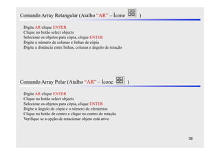 Comando Array Retangular (Atalho “AR” – Ícone                       )

 Digite AR clique ENTER
 Clique no botão select objects
 Selecione os objetos para cópia, clique ENTER
 Digite o número de colunas e linhas de cópia
 Digite a distância entre linhas, colunas e ângulo de rotação




Comando Array Polar (Atalho “AR” – Ícone                        )

 Digite AR clique ENTER
 Clique no botão select objects
 Selecione os objetos para cópia, clique ENTER
 Digite o ângulo de cópia e o número de elementos
 Clique no botão de centro e clique no centro de rotação
 Verifique se a opção de rotacionar objeto está ativo



                                                                        36
 