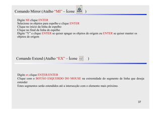 Comando Mirror (Atalho “MI” – Ícone                  )

 Digite MI clique ENTER
 Selecione os objetos para espelho e clique ENTER
 Clique no início da linha de espelho
 Clique no final da linha de espelho
 Digite “Y” e clique ENTER se quiser apagar os objetos de origem ou ENTER se quiser manter os
 objetos de origem




Comando Extend (Atalho “EX” – Ícone                      )



 Digite ex clique ENTER/ENTER
 Clique com o BOTÃO ESQUERDO DO MOUSE na extremidade do segmento de linha que deseja
 estender
 Estes segmentos serão estendidos até a intersecção com o elemento mais próximo.




                                                                                                37
 