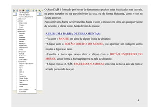 O AutoCAD é formado por barras de ferramentas podem estar localizadas nas laterais,
na parte superior ou na parte inferior da tela, ou de forma flutuante, como visto na
figura anterior.
Para abrir uma barra de ferramentas basta ir com o mouse em cima de qualquer ícone
de desenho e clicar como botão direito do mouse

ABRIR UMA BARRA DE FERRAMENTAS:
• Vá com o MOUSE em cima de algum ícone de desenho.
• Clique com o BOTÃO DIREITO DO MOUSE, vai aparecer um listagem como
mostra a figura ao lado.
• Escolha a barra que deseja abrir e clique com o BOTÃO ESQUERDO DO
MOUSE, desta forma a barra aparecera na tela de desenho.
• Clique com o BOTÃO ESQUERDO NO MOUSE em cima da faixa azul da barra e
arraste para onde desejar.




                                                                                4
 