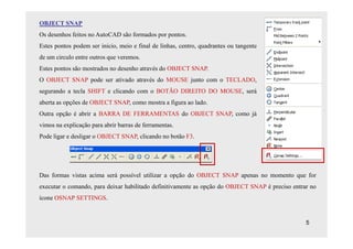 OBJECT SNAP
Os desenhos feitos no AutoCAD são formados por pontos.
Estes pontos podem ser inicio, meio e final de linhas, centro, quadrantes ou tangente
de um circulo entre outros que veremos.
Estes pontos são mostrados no desenho através do OBJECT SNAP.
O OBJECT SNAP pode ser ativado através do MOUSE junto com o TECLADO,
segurando a tecla SHIFT e clicando com o BOTÃO DIREITO DO MOUSE, será
aberta as opções de OBJECT SNAP, como mostra a figura ao lado.
Outra opção é abrir a BARRA DE FERRAMENTAS do OBJECT SNAP, como já
vimos na explicação para abrir barras de ferramentas.
Pode ligar e desligar o OBJECT SNAP, clicando no botão F3.




Das formas vistas acima será possível utilizar a opção do OBJECT SNAP apenas no momento que for
executar o comando, para deixar habilitado definitivamente as opção do OBJECT SNAP é preciso entrar no
ícone OSNAP SETTINGS.


                                                                                                  5
 