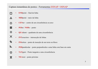 Captura instantânea de pontos - Ferramentas ESNAP / OSNAP

      •   ENDpoint – final de linha

      •   MIDpoint – meio da linha

      •   CENter – centro de um circunferência ou arco

      •   POInt / NODe – ponto

      •   QUAdrant – quadrante de uma circunferência

      •   INTersection – intersecção de linhas

      •   INSertion – ponto de inserção de um texto ou bloco

      •   PERpendicular – ponto perpendicular a uma linha com base em outra

      •   TANgent – Ponto tangente a uma circunferência

      •   NEArest – ponto próximo

                                                                              7
 