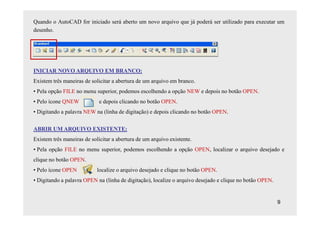 Quando o AutoCAD for iniciado será aberto um novo arquivo que já poderá ser utilizado para executar um
desenho.




INICIAR NOVO ARQUIVO EM BRANCO:
Existem três maneiras de solicitar a abertura de um arquivo em branco.
• Pela opção FILE no menu superior, podemos escolhendo a opção NEW e depois no botão OPEN.
• Pelo ícone QNEW            e depois clicando no botão OPEN.
• Digitando a palavra NEW na (linha de digitação) e depois clicando no botão OPEN.

ABRIR UM ARQUIVO EXISTENTE:
Existem três maneiras de solicitar a abertura de um arquivo existente.
• Pela opção FILE no menu superior, podemos escolhendo a opção OPEN, localizar o arquivo desejado e
clique no botão OPEN.
• Pelo ícone OPEN           localize o arquivo desejado e clique no botão OPEN.
• Digitando a palavra OPEN na (linha de digitação), localize o arquivo desejado e clique no botão OPEN.


                                                                                                          9
 
