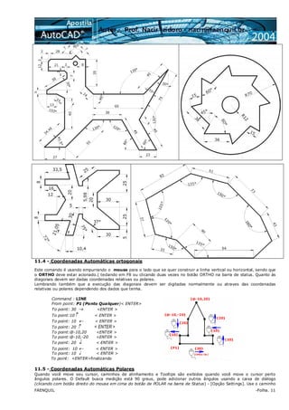 FAENQUIL -Folha. 11
11.4 - Coordenadas Automáticas ortogonais
Este comando é usando empurrando o mouse para o lado que se quer construir a linha vertical ou horizontal, sendo que
o ORTHO deve estar acionado.( teclando em F8 ou clicando duas vezes no botão ORTHO na barra de status. Quanto às
diagonais devem ser dadas coordenadas relativas ou polares.
Lembrando também que a execução das diagonais devem ser digitadas normalmente ou atraves das coordenadas
relativas ou polares dependendo dos dados que tenha.
Command : LINE
From point: P1 (Ponto Qualquer)< ENTER>
To point: 30 → <ENTER >
To point:10↑ < ENTER >
To point: 10 ← < ENTER >
To point: 20 ↑ < ENTER >
To point:@-10,20 <ENTER >
To point:@-10,-20 <ENTER >
To point: 20 ↓ < ENTER >
To point: 10 ← < ENTER >
To point: 10 ↓ < ENTER >
To point: <ENTER>finalizando
11.5 - Coordenadas Automáticas Polares
Quando você move seu cursor, caminhos de alinhamento e Tooltips são exibidos quando você move o cursor perto
ângulos polares. O Default busca medição está 90 graus, pode adicionar outros ângulos usando a caixa de diálogo
(clicando com botão direito do mouse em cima do botão de POLAR na barra de Status) - [Opção Settings]. Use o caminho
 