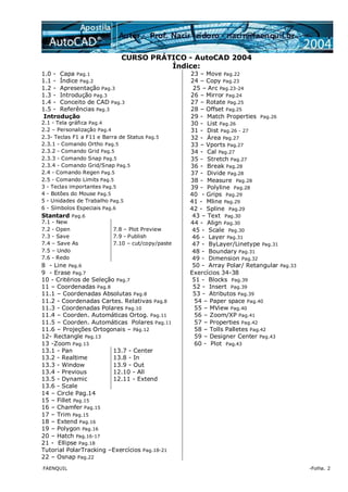FAENQUIL -Folha. 2
CURSO PRÁTICO - AutoCAD 2004
Índice:
1.0 - Capa Pag.1 23 – Move Pag.22
1.1 - Índice Pag.2 24 – Copy Pag.23
1.2 - Apresentação Pag.3 25 – Arc Pag.23-24
1.3 - Introdução Pag.3 26 – Mirror Pag.24
1.4 - Conceito de CAD Pag.3 27 – Rotate Pag.25
1.5 - Referências Pag.3 28 – Offset Pag.25
Introdução 29 - Match Properties Pag.26
2.1 - Tela gráfica Pag.4 30 - List Pag.26
2.2 – Personalização Pag.4 31 - Dist Pag.26 - 27
2.3- Teclas F1 a F11 e Barra de Status Pag.5 32 - Área Pag.27
2.3.1 - Comando Ortho Pag.5 33 – Vports Pag.27
2.3.2 - Comando Grid Pag.5 34 - Cal Pag.27
2.3.3 - Comando Snap Pag.5 35 - Stretch Pag.27
2.3.4 - Comando Grid/Snap Pag.5 36 - Break Pag.28
2.4 - Comando Regen Pag.5 37 - Divide Pag.28
2.5 - Comando Limits Pag.5 38 - Measure Pag.28
3 - Teclas importantes Pag.5 39 - Polyline Pag.28
4 - Botões do Mouse Pag.5 40 - Grips Pag.29
5 - Unidades de Trabalho Pag.5 41 - Mline Pag.29
6 - Símbolos Especiais Pag.6 42 - Spline Pag.29
Stantard Pag.6 43 – Text Pag.30
7.1 - New 44 - Align Pag.30
7.2 - Open 7.8 – Plot Preview 45 - Scale Pag.30
7.3 - Save 7.9 - Publish 46 - Layer Pag.31
7.4 – Save As 7.10 – cut/copy/paste 47 - ByLayer/Linetype Pag.31
7.5 – Undo 48 - Boundary Pag.31
7.6 - Redo 49 - Dimension Pag.32
8 - Line Pag.6 50 - Array Polar/ Retangular Pag.33
9 - Erase Pag.7 Exercícios 34-38
10 - Critérios de Seleção Pag.7 51 - Blocks Pag.39
11 – Coordenadas Pag.8 52 - Insert Pag.39
11.1 – Coordenadas Absolutas Pag.8 53 - Atributos Pag.39
11.2 - Coordenadas Cartes. Relativas Pag.8 54 – Paper space Pag.40
11.3 - Coordenadas Polares Pag.10 55 – MView Pag.40
11.4 – Coorden. Automáticas Ortog. Pag.11 56 – Zoom/XP Pag.41
11.5 – Coorden. Automáticas Polares Pag.11 57 – Properties Pag.42
11.6 – Projeções Ortogonais – Pág.12 58 – Tolls Palletes Pag.42
12- Rectangle Pag.13 59 – Designer Center Pag.43
13 -Zoom Pag.13 60 - Plot Pag.43
13.1 - Pan 13.7 - Center
13.2 - Realtime 13.8 - In
13.3 - Window 13.9 - Out
13.4 - Previous 12.10 - All
13.5 - Dynamic 12.11 - Extend
13.6 - Scale
14 – Circle Pag.14
15 – Fillet Pag.15
16 – Chamfer Pag.15
17 – Trim Pag.15
18 – Extend Pag.16
19 – Polygon Pag.16
20 – Hatch Pag.16-17
21 - Ellipse Pag.18
Tutorial PolarTracking –Exercícios Pag.18-21
22 – Osnap Pag.22
 