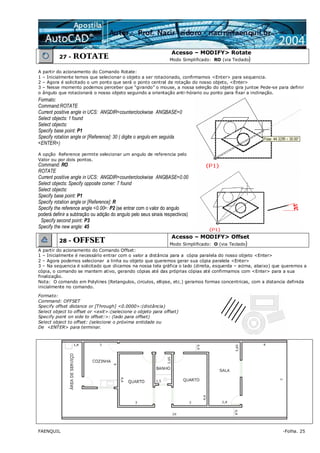 FAENQUIL -Folha. 25
27 - ROTATE
Acesso – MODIFY> Rotate
Modo Simplificado: RO (via Teclado)
A partir do acionamento do Comando Rotate:
1 – Inicialmente temos que selecionar o objeto a ser rotacionado, confirmamos <Enter> para sequencia.
2 – Agora é solicitado o um ponto que será o ponto central de rotação do nosso objeto, <Enter>
3 – Nesse momento podemos perceber que “girando” o mouse, a nossa seleção do objeto gira juntoe Pede-se para definir
o ângulo que rotacionará o nosso objeto seguindo a orientação anti-hórario ou ponto para fixar a inclinação.
Formato:
Command:ROTATE
Current positive angle in UCS: ANGDIR=counterclockwise ANGBASE=0
Select objects: 1 found
Select objects:
Specify base point: P1
Specify rotation angle or [Reference]: 30 ( digite o angulo em seguida
<ENTER>)
A opção Reference permite selecionar um angulo de referencia pelo
Valor ou por dois pontos.
Command: RO
ROTATE
Current positive angle in UCS: ANGDIR=counterclockwise ANGBASE=0.00
Select objects: Specify opposite corner: 7 found
Select objects:
Specify base point: P1
Specify rotation angle or [Reference]: R
Specify the reference angle <0.00>: P2 (se entrar com o valor do angulo
poderá definir a subtração ou adição do angulo pelo seus sinais respectivos)
Specify second point: P3
Specify the new angle: 45
28 - OFFSET
Acesso – MODIFY> Offset
Modo Simplificado: O (via Teclado)
A partir do acionamento do Comando Offset:
1 – Inicialmente é necessário entrar com o valor a distância para a cópia paralela do nosso objeto <Enter>
2 – Agora podemos selecionar a linha ou objeto que queremos gerar sua cópia paralela <Enter>
3 – Na sequencia é solicitado que clicamos na nossa tela gráfica o lado (direita, esquerda – acima, abaixo) que queremos a
cópia, o comando se mantem ativo, gerando cópias até das próprias cópias até confirmamos com <Enter> para a sua
finalização.
Nota: O comando em Polylines (Retangulos, circulos, ellipse, etc.) geramos formas concentricas, com a distancia definida
inicialmente no comando.
Formato:
Command: OFFSET
Specify offset distance or [Through] <0.0000>:(distância)
Select object to offset or <exit>:(selecione o objeto para offset)
Specify point on side to offset:>: (lado para offset)
Select object to offset: (selecione o próxima entidade ou
De <ENTER> para terminar.
 