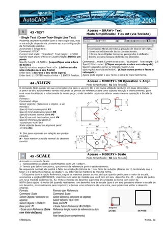FAENQUIL -Folha. 30
43 -TEXT
Acesso – DRAW> Text
Modo Simplificado: T ou mt (via Teclado)
- Single Text (Draw<Text<Single Line Text)
Podemos escrever também com o line single text, mas
a sua edição depende da primeira vez e a configuração
da formatação padrão.
Acionando o Single text:
Command: DTEXT
Current text style: "Standard" Text height: 2.5000
Specify start point of text or [Justify/Style]:Define um
ponto
Specify height <2.5000>: (especifique uma altura
de texto)
Specify rotation angle of text <0>: (define ou não
uma rotação para seu Texto)
Enter text: (Escreva o seu texto agora)
Enter text: (1 ENTER muda a linha – 2 ENTER finaliza.
Command: _mtext Current text style: "Standard" Text height: 2.5
Specify first corner: (Clique um ponto e abra um retangulo)
Specify opposite corner or [Height/Justify/Line
spacing/Rotation/Style/Width]: (Clique outro ponto e feche o
retangulo).
Agora pode digitar o seu Texto e edita-lo mais facilmente.
44 -ALIGN
Acesso – MODIFY> 3D Operation > Align
Modo Simplificado: AL (via Teclado)
O comando Align apesar de sua concepção seja para o uso em 3D, e de muita utilidade também em duas dimensões.
A partir de seu acionamento vamos indicando os pontos de referencia para uma suposta rotação e deslocamento, para
uma nova localização e rotacionada da nossa peça , onde também podemos alterar nessa mesma operação a Escala da
peça.
Formato:
Command: Align
Select objects: (Selecione o objeto a ser
movido)
Specify first source point:P1
Specify first destination point:P2
Specify second source point:P3
Specify second destination point:P4
Specify third source point or
<continue><ENTER>
Scale objects based on aligment point
<Y/N><N>
Y- Sim para ecalonar em relação aos pontos
clicados.
N - Para manter a escala normal do desenho
movido.
45 -SCALE
Acesso – MODIFY> Scale
Modo Simplificado: SC (via Teclado)
Acionado o comando Scale:
1 - Selecionamos o objeto e confirmamos com um <enter>.
2- Temos que definir um ponto, que servirá de referencia para o escalonamento.
Na sequencia normal ele pedirá o fator de ampliação (Acima de 1) ou fator de redução (Abaixo de 1), lembrando que o
fator 1 e o tamanho original, se digitar 1 ou enter ele se manterá da mesma forma.
O Esquema com a opção Reference, segue os mesmos passos acima, até que quando pedir para o valor de escala,
acionamos a opção REFERENCE, inserimos um valor de medida que você tem em seu desenho, Ex. 25 - Agora ele pedirá
um nova medida podemos Ex. 42. Feito a medida do desenho que tinha 25 unidades se torna com valor 42.
NOTA:Essa opção é muito útil quando recebemos um desenho fora de escala (que é um erro grosseiro alterar a escala de
um desenho, principalmente para imprimir) e temos uma referencia de uma cota, para podermos voltar o desenho
original.
Formato:
Command: Scale
Select Objects:( selecione os
objetos)
Select Objects: <ENTER>
Base point: P1
<Scale ator>/Reference:(Entre
com Valor da Escala)
Formato com Referencia:
Command: Scale
Select Objects:( selecione os objetos)
Select Objects: <ENTER>
Base point:P1
<Scale Fator>/Reference: R<ENTER>
Reference lenght:<valor de referencia ou dois
pontos>
New lenght:(novo comprimento)
 