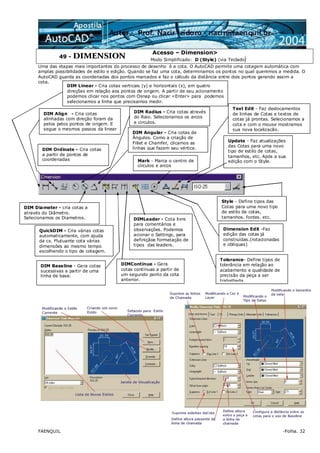 FAENQUIL -Folha. 32
49 - DIMENSION
Acesso – Dimension>
Modo Simplificado: D (Style) (via Teclado)
Uma das etapas mais importantes do processo de desenho é a cota. O AutoCAD permite uma cotagem automática com
amplas possibilidades de estilo e edição. Quando se faz uma cota, determinamos os pontos no qual queremos a medida. O
AutoCAD guarda as coordenadas dos pontos marcados e faz o cálculo da distância entre dois pontos gerando assim a
cota.
DIM Linear - Cria cotas verticais (y) e horizontais (x), em quatro
direções em relação aos pontos de origem. A partir de seu acionamento
podemos clicar nos pontos com Osnap ou clicar <Enter> para podemos
selecionamos a linha que precisamos medir.
DIM Align - Cria cotas
alinhadas com direção foram da
pelos pelos pontos de origem. E
segue o mesmos passos da linear
DIM Ordinate - Cria cotas
a partir de pontos de
coordenadas
DIM Radius - Cria cotas através
do Raio. Selecionamos os arcos
e circulos.
DIM Diameter - cria cotas a
através do Diâmetro.
Selecionamos os Diametros.
DIM Angular - Cria cotas de
Ângulos. Como a criação de
Fillet e Chamfer, clicamos as
linhas que fazem seu vértice.
QuickDIM - Cria várias cotas
automaticamente, com ajuda
da cx. Flutuante cota várias
dimensões ao mesmo tempo
escolhendo o tipo de cotagem.
DIM Baseline - Gera cotas
sucessivas a partir de uma
linha de base.
DIMContinue - Gera
cotas contínuas a partir de
um segundo ponto da cota
anterior.
DIMLeader - Cota livre
para comentários e
observações. Podemos
acionar o Settings, para
definiçãoe formatação de
tipos das leaders.
Tolerance- Define tipos de
tolerância em relação ao
acabamento e qualidade de
precisão da peça a ser
trabalhada.
Dimension Edit -Faz
edição das cotas já
construídas.(rotacionadas
e obliquas)
Mark - Marca o centro de
círculos e arcos
Text Edit - Faz deslocamentos
de linhas de Cotas e textos de
cotas já prontas. Selecionamos a
cota e com o mouse mostramos
sua nova localização.
Update - Faz atualizações
das Cotas para uma novo
tipo de estilo de cotas,
tamanhos, etc. Após a sua
edição com o Style.
Style - Define tipos das
Cotas para uma novo tipo
de estilo de cotas,
tamanhos, fontes, etc.
 