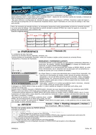 FAENQUIL -Folha. 40
Acionamos o comando block e selecionamos a nossa mesa com o computador e os atributos.
Agora podemos inserir o nosso bloco, com o comando Insert – depois de nos clicarmos o ponto de inserção, o Autocad vai
listar as perguntas no prompt (linha de comando).
Mas para melhorar a configuração de entrada de dados, podemos configurar o ATTDIA, trocamos o valor de 0 para 1 ,
isto fará que as perguntas com as respectivas respostas Valvue, sejam mostradas em uma caixa de dialogo e não mais
pelo prompt.
Nota: No momento da inserção do bloco, as mensagens (perguntas) serão apresentadas na linha de comando (prompt)
ou numa caixa de diálogo . Isso dependerá se estiver ativado a variável ATTDIA. Se o valor for igual a1, a caixa de
diálogo será apresentada, caso contrário não.
Execute a legenda abaixo:
54 -PAPERSPACE Acesso – Tilemode (0)
E o ambiente do Auto Cad onde:
-Inserimos os formatos A4,A3, legendas, atributos, etc.
Criamos janelas de visualização (exemplo: vistas com escalas e seções cortes) através do comando Mview.
-Disparamos o Processo de Impressão.
MODELSPACE / PAPERSPACE (LAYOUT)
O AutoCAD permite a você trabalhar em dois espaços (ambientes) diferentes, a
nossa area de trabalho (MODEL SPACE)(Model) e o espaço de trabalho para
impressão no papel (PAPER SPACE)(Layout).
Todos os modelos bi ou tridimensionais são criados no MODEL SPACE, de certa
forma infinitamente, isto é, desenhar sem se preocupar com os tamanhos ou
escalas de acordo com a sua unidade de trabalho.
Já o Paper Space e a nossa area delimitada para a nossa futura impressão, nós
inserimos as informações do modelo criado, através de janelas individuais,
estudando o lay-out da folha (prancha) quanto a Escalas, vistas, anotações,
detalhamentos, etc. Devemos sempre ter em mente que o ambiente PAPER
SPACE é aquele usado para compor a folha de papel onde seu modelo será
plotado (impresso).
Cada pasta “ Layout1 e 2 e outras que podemos inserir, renomear, clicando
com o botão direito do mouse sobre as pastas.
A plotagem em PAPER SPACE é feita na escala 1:1, pois o padrão de margem e rotulo que você utiliza, será
inserido em escala real.
Comuta entre o PSPACE (layout)e o MSPACE(model), clicando nas suas respectivas pastas. Ao mudarmos para PAPER
SPACE o icone que indica o UCS muda para o triângulo que indica o novo ambientede trabalho.
Inicialmente quando estamos em PAPER SPACE não temos acesso ao modelo criado no MODEL SPACE, isto é, E como
tivessemos um vidro sobre o nosso desenho, onde podemos manipular e editar a janela e até desenhar sobre ela, mas
não editar e completar o modelo.
Para que isto se reverta, no entanto, podemos clicar o botão
PAPER ele automaticamente se altera para model, isto fará
que “abrimos a janela” de cada janela do “Mview” criado dentro do paper space, e onde podemos criar as nossas vistas
com escalas. E como veremos abaixo.
55 –MVIEW
Acesso – View > floating viewport ( mview )
Modo Simplificado: MV (via Teclado)
Permite criar janelas dentro do PAPER SPACE.
O formato do comando é:
Switching to paper space
ON / OFF / Hideplot / Fit / 2 / 3 / 4 / Restore / < First Point > :
First Point: Permite selecionar os cantos de uma única janela
ON / OFF : Quando em OFF o AutoCAD limpa a janela em MODEL SPACE e não a regenera novamente até você torná-la ON
Hideplot: Remove linhas escondidas quando o desenho for plotado em PAPER SPACE
Fit: Cria uma janela do tamanho da tela gráfica
2/3/4: Permite criar duas, três ou quatro janelas em uma única operação
Restore: Esta opção forma uma configuração de janelas no PAPER SPACE que se ajusta a uma configuração
gravada com VPORTS .
 