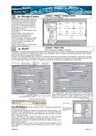 FAENQUIL -Folha. 43
59 –Design Center Acesso – TOOLS > Design Center
Modo Simplificado CTRL+2
Esta paleta de ferramenta permite um
total controle dos desenhos existentes
e o desenho que esta sendo editado,
como pegar blocos, layers, textstyle,
contido em um desenho que esta no
disco rígido ou na internet e inseri-lo
no desenho que esta
sendo editado. Ou copiar blocos, layer
etc de outro
desenho aberto. Pode utilizar esta
ferramenta para localizar mais
rapidamente os seus blocos
a serem inseridos. Você pode também
criar, por exemplo, um desenho que
contenha todos os seus blocos de
cozinha e deixar o
Design Center explorar o arquivo para
retirar os blocos desejados.
60 -PLOT
Acesso – FILE> Plot
Modo Simplificado: PLOT(via Teclado)
A plotagem é o processo de passagem do desenho do computador para o papel e, normalmente, deixa muitas dúvidas nos
usuários de AutoCAD. Em primeiro lugar, existe uma dificuldade, que é o próprio equipamento utilizado, cada usuário,
cada empresa tem um equipamento diferente.
Portanto, fica díficil abranger sobre o assunto. A impressão pode ser feita através de uma plotter ou impressora. Quando
usamos uma impressora, normalmente não temos os recursos de definição de espessura de linhas diferentes para cada
cor. Para podermos imprimir ou plotar um desenho é necessário configurar esse equipamento no AutoCAD.
Se o equipamento não possui drives para o AutoCAD voce
pode configurar a impressora no Windows, dentro do AutoCAD
temos que escolher a opção System Print, que fará que
programa utilize a impressora configurada pelo Windows.
PEN ASSIGNMENTS: Define a partir do EDIT. a espessura das linhas do
desenho a ser plotado.
A impressão das espessuras depende da configuração desse quadro – por
exemplo: linhas desenhadas com a primeira cor e o Vermelho (RED) se
queremos que esta linha imprima preta (Black) temos que definir a direita
color, como esta ao lado.
Para a definição de uma espessura temos que clicar na seta da caixa
Lineweight e configurar a espessura desejada por Exemplo 0.18 mm.
Agora entenda: toda linha no desenho vermelha vai imprimir preta com a
espessura de 0.18 mm.
Agora podemos definir as outras cores, se possivel sempre trabalhe com as
cores padrões 1 a 8 para que se torne facil para que for imprimir, que não
seja você.
 