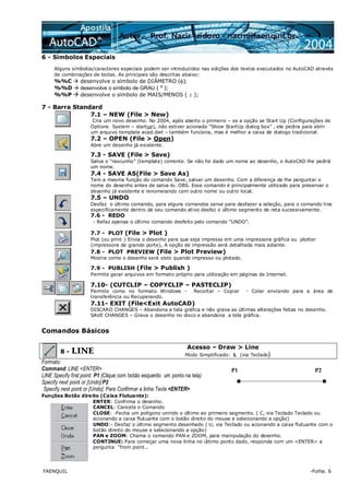 FAENQUIL -Folha. 6
6 - Símbolos Especiais
Alguns símbolos/caracteres especiais podem ser introduzidos nas edições dos textos executados no AutoCAD através
de combinações de teclas. As principais são descritas abaixo:
%%C desenvolve o símbolo de DIÂMETRO (φ);
%%D desenvolve o símbolo de GRAU ( º );
%%P desenvolve o símbolo de MAIS/MENOS ( ± );
7 - Barra Standard
7.1 – NEW (File > New)
Cria um novo desenho. No 2004, após aberto o primeiro – se a opção se Start Up (Configurações de
Options System – startup), não estiver acionado “Show StartUp dialog box” , ele pedira para abrir
um arquivo template acad.dwt – também funciona, mas é melhor a caixa de dialogo tradicional.
7.2 – OPEN (File > Open)
Abre um desenho já existente.
7.3 - SAVE (File > Save)
Salva o “rascunho” (template) corrente. Se não foi dado um nome ao desenho, o AutoCAD lhe pedirá
um nome.
7.4 - SAVE AS(File > Save As)
Tem a mesma função do comando Save, salvar um desenho. Com a diferença de lhe perguntar o
nome do desenho antes de salva-lo. OBS. Esse comando é principalmente utilizado para preservar o
desenho já existente e renomeiando com outro nome ou outro local.
7.5 – UNDO
Desfaz o último comando, para alguns comandos serve para desfazer a seleção, para o comando line
especificamente dentro de seu comando ativo desfaz o último segmento de reta sucessivamente.
7.6 - REDO
- Refaz apenas o último comando desfeito pelo comando “UNDO”.
7.7 - PLOT (File > Plot )
Plot (ou print ) Envia o desenho para que seja impresso em uma impressora gráfica ou plotter
(impressora de grande porte), A opção de impressão será detalhada mais adiante.
7.8 - PLOT PREVIEW (File > Plot Preview)
Mostra como o desenho será visto quando impresso ou plotado.
7.9 - PUBLISH (File > Publish )
Permite gerar arquivos em formato próprio para utilização em páginas de Internet.
7.10- (CUTCLIP – COPYCLIP – PASTECLIP)
Permite como no formato Windows - Recortar – Copiar - Colar enviando para a área de
transferência ou Recuperando.
7.11- EXIT (File<Exit AutoCAD)
DISCARD CHANGES – Abandona a tela gráfica e não grava as últimas alterações feitas no desenho.
SAVE CHANGES – Grava o desenho no disco e abandona a tela gráfica.
Comandos Básicos
8 - LINE
Acesso – Draw > Line
Modo Simplificado: L (via Teclado)
Formato:
Command: LINE <ENTER>
LINE Specify first point: P1 (Clique com botão esquerdo um ponto na tela)
Specify next point or [Undo]:P2
Specify next point or [Undo]: Para Confirmar a linha Tecle <ENTER>
Funções Botão direito (Caixa Flutuante):
ENTER: Confirma o desenho.
CANCEL: Cancela o Comando
CLOSE: -Fecha um polígono unindo o último ao primeiro segmento. ( C, via Teclado Teclado ou
acionando a caixa flutuante com o botão direito do mouse e selecionando a opção)
UNDO:- Desfaz o último segmento desenhado ( U, via Teclado ou acionando a caixa flutuante com o
botão direito do mouse e selecionando a opção)
PAN e ZOOM: Chama o comando PAN e ZOOM, para manipulação do desenho.
CONTINUE: Para começar uma nova linha no último ponto dado, responda com um <ENTER> a
pergunta “from point..
P1 P2
 