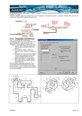 FAENQUIL -Folha. 12
de alinhamento (linha pontilhada) e Tooltip (indicação do ângulo referente) para desenhar a sua linha inserindo uma
medida no teclado.
Podemos também pode usar Osnap Polar com Interseção e Interseção Aparente o encontro traçado pelo caminho de
alinhamento polar entre projeção de outra linha.
11.5 - Projeções Isométricas
Com a introdução das coordenadas
automaticas polares, se torna muito fácil criar
peças isométricas, para isso temos que
configurar a caixa settings conforme ao lado:
1) Clique o botão direito do mouse em
cima da palavra POLAR na barra de
Status.
2) Em Increment angle – Clique na
“setinha” caixa selecione o ângulo de
30º.
3) Mantenha como esta ao lado a seleção
Track all polar angle para que todos
angulos complementares de 30º
sejam mostrados em sua projeção.
4) Mantenha também a opção Abolute
para a partir de cada ponto mostre o
ângulo absoluto.
A partir dessa configuração podemos traçar
nossa peça isometrica, lembrando que uma
peça isometrica – voce trabalhará com ângulo
de 30º e seus angulos complementares sempre
com linhas paralelas.
Tooltip
38
 