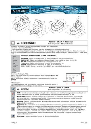 FAENQUIL -Folha. 13
12 - RECTANGLE
Acesso – DRAW > Rectangle
Modo Simplificado: REC (via Teclado)
Define um retângulo. É definido por dois cantos, formado pela sua diagonal.
Acionando o Comando RECTANGLE:
1 – Inicialmente o comando pede um ponto, que pode ser aleatório ou um ponto determinado.
2 – A partir desse ponto podemos gerar um retangulo por uma diagonal imaginária, onde podemos clicar um ponto para
gerar um retangulo aleatório ou inserir uma coordenada relativa (@X,Y) respectivamente a sua largura em X e a sua altura
em Y.
Funções Botão direito (Caixa Flutuante):
CHAMFER –Opção de chanfrar todos os canto do retângulo com medidas definidas,
ELEVATION- Opção de criação de retângulo elevado a uma medida ao plano 0(zero) 3D.
FILLET- opção de arredondar todos os cantos definindo um raio,
THIKENESS- Opção Específica uma “extrusão” do retângulo em 3D.
WIDTH- opção de definir espessuras de linhas de seu retângulo.
PAN e ZOOM: Chama o comando PAN e ZOOM, para manipulação do desenho.
Formato:
Command: Rectangle (REC)
Specify first corner point or (Chamfer,Elevetion, Fillet,Thikeness,Width: PQ
(Ponto qualquer)
Specify other corner point or [Dimensions]:Especifique o outro “corner” EX.
@40,20
[Dimension] :
Está opção você pode criar um retângulo, inserindo as dimensões laterais e
indicando com o mouse o lado que se quer fixa-lo.
13 - ZOOM
Acesso – View > ZOMM
Modo Simplificado: Z (via Teclado)
PAN –Permite arrastar a tela de visualização sobre o desenho, sem modificar a magnitude de visualização em
tempo real com o auxilio do mouse. O comando pede dois pontos para o movimento da tela.
Realtime - Permite modificar a magnitude, aumentando ou diminuindo dinamicamente a visualização
em tempo real com o auxilio do mouse.(Acione o Comando e clique na tela segurando o botão esquerdo
arrastando para cima e para baixo respectivamente).
Window – Mostra a imagem definida por uma janela indicada pelos pontos de sua diagonal. Aciona as outras
Opções do Comando Zoom.
Dynamic - Faz um controle de visualização dinâmica sobre o desenho, permitindo aproximar ou afastar de um
local do desenho. Dentro do comando um quadro aparece inicialmente, representando a área do zoom anterior.
Com o botão de pick do mouse o X do quadrado muda para uma seta , permitindo aumentar (afastar do
desenho) ou diminuir (aproximar do desenho) a área de Zoom. Move-se o quadrado sobre a área que deseja
visualizar e completa o comando com <Enter>. A linha tracejada verde representa o limite do desenho, e se o
quadrado com X sair desta área, aparece uma ampulheta , que significa que o comando vai forçar uma
regeneração no desenho.
Previous – Retorna a imagem anterior do último comando Zoom.
 