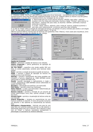FAENQUIL -Folha. 17
2- Clicamos o botão “Pick Point”, para definirmos nossa area irá ser hachurada (normalmente está fica tracejada),
obrigatoriamente nossa área deverá estar totalmente fechada, se tiver um milésimo aberto ou mesmo a sua tela grafica
não enquadrar a sua area afim, o AutoCad emitirá uma mensagem de erro ao lado.
3– Selecionada area que irá ser hachura clicamos <ENTER> para voltar; podemos
visualizar como fica nossa area hachurada, clicamos o Botão “Preview”, para retornar na
tela anterior , teclamos ESC para voltar, se clicarmos <ENTER> confirmará a hachura
concluindo o comando.
4- O valor “Scale” refere a distancia entre linhas de hachura, podemos aumentar o
valor para maior distanciamento ou diminuir para ficar mais compacta.
5- O valor do “Angle” refere ao ângulo de inclinação da hachura, por Default é 0 (zero) inclinado para direita e com ângulo
à 45º , se caso queria inverter o lado da inclinação troque o “0” por 90.
OBS:No AutoCad 2004 foi inserido tipos de hachuras com gradientes (Tela 3 Abaixo), muito usado para arquitetura, como
por exemplo para um efeito de reflexão de uma vidraça.
1 2
Opções do Comando:
Pattern - determina o padrão de hachura a ser utilizado.
Pattern Properties – define parâmetros de aplicação da
hachura escolhida
Iso Pen Width – especifica uma escala padrão ISO com
base na caneta selecionada, somente para hachuras deste
padrão.
Scale – permite a correção da escala do padrão de hachura.
Angle – controla o ângulo de aplicação da hachura em
relação ao eixo X da UCS atual.
Spacing – controla o espaçamento das linhas paralelas que
compõem a hachura, disponível se USER DEFINED estiver
selecionada no quadro PATTERN TYPE.
Double –quando assinalado o hachuramento é duplo e
cruzado, disponível se USER DEFINED estiver selecionada no
quadro PATTERN TYPE.
Boundary – delimitação da superfície a ser hachurada.
Pick Points – delimita a área a ser hachurada.
Select Objects – a área a ser hachurada é determinada por
seleção convencional de entidades.
Remove Islands – permite a remoção de um conjunto de
limites determinados como ilhas, quando utilizada a opção
Pick Point.
Preview Hatch – permite a visualização da hachura antes da
sua execução
Inherit Properties – recupera as características de uma
hachura existente no desenho. É muito útil quando revisamos
um desenho e não sabemos as características da hachura
feita.
Associative e Noassociative – Definida uma area de uma
peça feita com polylines podemos associar ou não associar a
deformação dessa area com a hachura, isto é distorcer a peça
com os “Grips” a hachura associativa acompanhará a
deformação e a associativa se manterá inalterada.
3
 
