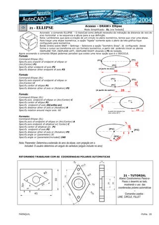 FAENQUIL -Folha. 18
21 - ELLIPSE
Acesso – DRAW> Ellipse
Modo Simplificado: EL (via Teclado)
Acionado o comando ELLIPSE - O AutoCad como default necessita da indicação da distancia do raio do
eixo horizontal e na sequencia a altura para a sua definição.
Nota: Lembramos que para a criação de um circulo no plano isometrico, temos que criar uma elipse.
Para traçar uma elipse isometrica, a opção “ligada” somente após o plano da tela gráfica fique
configurado para isometrica.
Botão Direito sobre SNAP – Settings – Selecione a opção “Isometric Snap”. Já configurado dessa
forma o cursor se transforma em um formato isometrico, a partir daí podendo trocar os planos
ISOPLANE TOP, ISOPLANE LEFT, ISOPLANE RIGHT clicando o F5 do teclado.
Agora acionando o comando Ellipse podemos perceber que existe uma nova opção que é o ISOCICLE.
Formato:
Command:Ellipse (EL)
Specify axis enpoint of endpoint of ellipse or
(Arc/Center):P1
Specify other endpoint of axis:P2
Specify distance other endpoint of axis:P3
Formato:
Command:Ellipse (EL)
Specify axis enpoint of endpoint of ellipse or
(Arc/Center):C
Specify center of ellipse:P1
Specify distance other of axis or (Rotation):P3
Formato:
Command:Ellipse (EL)
Specify axis endpoint of ellipse or (Arc/Center):C
Specify center of ellipse:P1
Specify endpoint of axis:25(ortho on)
Specify distance other of axis or (Rotation):R
Specify rotation around major axis: 60
Formato:
Command:Ellipse (EL)
Specify axis of endpoint of ellipse or (Arc/Center):A
Specify axis endpoint of elliptical or( Center):C
Specify center of elliptical arc :P1
Specify endpoint of axis:P2
Specify distance other of axis or (Rotation):P3
Specify angle or (parameter):30
Specify angle or (parameter/included):240
Nota: Parameter- Determina a extensão do arco da elipse, com projeção em x.
Included- O usuário determina um angulo de varredura (angulo incluido no arco)
RETOMANDO TRABALHAR COM AS COORDENADAS POLARES AUTOMATICAS
21 - TUTORIAL
Abaixo Construiremos Passo-a-
Passo o desenho ao lado,
mostrando o uso das
coordenadas polares automáticas
–
Comandos usados :
LINE, CIRCLE, FILLET
 