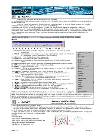 FAENQUIL -Folha. 22
22 - OSNAP
Utilizado para encontrar pontos determinados das entidades.
As funções de OSNAP são ativadas para encontrar um ponto desejado. Sua principal aplicação é proporcionar precisão ao
traçado de entidades.
Podemos manter ativos aqueles Osnaps’ que mais necessita através da caixa de dialogo clicando com o botão
direito em cima da palavra OSNAP,na barra de Status, opção Settings.
Quando se clica na barra de Status Osnap ou o F3, caso não haja nenhuma seleção já pré-setada, o AutoCAD
automaticamente abre a caixa de diálogo Osnap Settings, vista anteriormente. Para um melhor desempenho das funções
evite deixar todos ligados, pois muitas vezes podem capturar pontos não desejaveis, se caso desejar precisar capturar um
ponto e ele acende outro, podemos “forçar” a entrada clicando o seu icone ou mesmo digitando as letras inicais em
negrito abaixo.
Modos:
1. - TTemporary Tracy point – Localiza um ponto a partir de um ou uma série de pontos
temporários.
2. - FROM - Estabelece um ponto temporário para que a partir dele e usando uma referencia
ou coordenadas, pode-se determinar o ponto desejado.
3. - ENDpoint – Ponto final de linhas, arcos e polylines
4. - MIDpoint - Ponto médio de linhas, arcos e polylines
5. - INTersetion –Intersecção de dois objetos como segmentos de reta, círculos, arcos e
splines.
6. - APParent Intersection- Atrai um ponto que faz intersecção aparente entre dois objetos.
7. - EXTension - Extente um ponto sobre a extensão de objetos
8. - CENter – Centro de círculos e Arcos
9. - QUAdrant – Define os pontos dos polos de círculos e arcos( os pontos 0º,90º,180º e 270º
graus) mais próximos.
10. - TANgent – Tangente a círculos e arcos a partir do último ponto definido
11. - PERpendicular – Atrai para o ponto de um objeto que um alinhamento normal ou
perpendicular com o outro objeto
12. - PARallel- Desenha linhas paralelas a outras linhas existentes, só funciona com a
projeções das linhas pontilhadas Polar ligada.
13. -INSert - Atrai para um ponto de inserção de um bloco, texto, atributo (que contém
informações de um bloco).
14. -NODe - Atrai para um ponto desenhado com o comando point.
15. -NEArest - Atrai para um ponto do objeto que esteja mais próximo ao ponto especificado.
16. -NONe - Cancela todas as opções de snap ativas: end, mid, int,cen,etc.
17. -OSNAP SETTINGS - Ativa a caixa de dialogo do comando OSNAP.
POINT FILTERS- Faz referências a um ponto e filtra suas coordenadas X,Y e Z.
DICA:interessante é utilizar a tecla “TAB” do teclado para alternar entre os object snap ligados
Nota: É constante a necessidade de usar modos para "CAPTURAR" os pontos na construção de desenhos. Para acioná-los
apenas uma vez, clique no botão direito+SHIFT na tela gráfica com um comando ativo aparecerá este menu rápido com
os modos de "capturar" os pontos necessários.
23 - MOVE
Acesso – MODIFY> Move
Modo Simplificado: M (via Teclado)
A partir do acionamento do Comando Move:
1 –Inicialmente precisamos Selecionar o objeto que queremos mover, selecionamos por Pick, window, etc. e <Enter>
2 – A partir de selecionado nosso objeto, é solicitado um ponto de referência para o arrasto do objeto, se precisamos um
ponto de precisão usamos o Osnap para exatidão de captura e confirmamos com <Enter>
3 – Após a escolha do ponto do arrasto é solicitado o outro ponto de fixação, que também poderá ser clicado com ou sem
precisão, <Enter>para confirmar a movimentação
Formato:
Command: Move
Select objects: (Selecione objetos) <ENTER>
Select objects: Specify base point or displacement: P1
Specify second point of displacement or
<use first point as displacement : P2
1 2 3 4 5 6 7 8 9 10 11 12 13 14 15 16 17
 