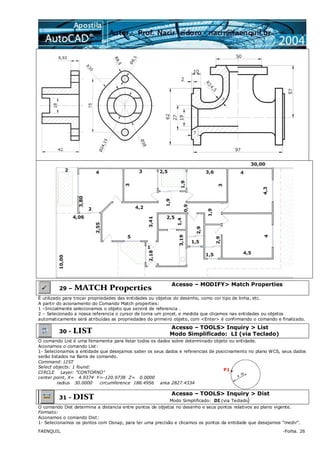 FAENQUIL -Folha. 26
29 – MATCH Properties
Acesso – MODIFY> Match Properties
É utilizado para trocar propriedades das entidades ou objetos do desenho, como cor tipo de linha, etc.
A partir do acionamento do Comando Match properties:
1 –Inicialmente selecionamos o objeto que servirá de referencia .
2 – Selecionado a nossa referencia o cursor de torna um pincel, e medida que clicamos nas entidades ou objetos
automaticamente será atribuídas as propriedades do primeiro objeto, com <Enter> é confirmando o comando e finalizado.
30 - LIST
Acesso – TOOLS> Inquiry > List
Modo Simplificado: LI (via Teclado)
O comando List é uma ferramenta para listar todos os dados sobre determinado objeto ou entidade.
Acionamos o comando List:
1- Selecionamos a entidade que desejamos saber os seus dados e referencias de posicinamento no plano WCS, seus dados
serão listados na Barra de comando.
Command: LIST
Select objects: 1 found:
CIRCLE Layer: "CONTORNO"
center point, X= 4.9374 Y=-120.9738 Z= 0.0000
radius 30.0000 circumference 188.4956 area 2827.4334
P1
31 - DIST
Acesso – TOOLS> Inquiry > Dist
Modo Simplificado: DI (via Teclado)
O comando Dist determina a distancia entre pontos de objetos no desenho e seus pontos relativos ao plano vigente.
Formato:
Acionamos o comando Dist:
1- Selecionamos os pontos com Osnap, para ter uma precisão e clicamos os pontos da entidade que desejamos “medir”.
 