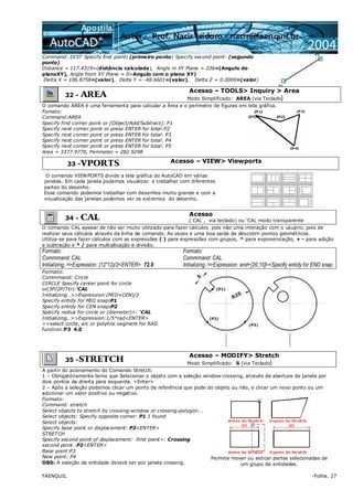 FAENQUIL -Folha. 27
Command: DIST Specify first point: (primeiro ponto) Specify second point: (segundo
ponto)
Distance = 117.4319=(distância calculada), Angle in XY Plane = 336=(Angulo do
planoXY), Angle from XY Plane = 0=Angulo com o plano XY)
Delta X = 106.8758=(valor), Delta Y = -48.6601=(valor), Delta Z = 0.0000=(valor)
32 - AREA
Acesso – TOOLS> Inquiry > Area
Modo Simplificado: AREA (via Teclado)
O comando AREA é uma ferramenta para calcular a Área e o perímetro de figuras em tela gráfica.
Fomato:
Command:AREA
Specify first corner point or [Object/Add/Subtract]: P1
Specify next corner point or press ENTER for total:P2
Specify next corner point or press ENTER for total: P3
Specify next corner point or press ENTER for total: P4
Specify next corner point or press ENTER for total: P5
Area = 3377.9770, Perimeter = 282.9298
33 -VPORTS Acesso – VIEW> Viewports
O comando VIEWPORTS divide a tela gráfica do AutoCAD em várias
janelas. Em cada janela podemos visualizar e trabalhar com diferentes
partes do desenho.
Esse comando podemos trabalhar com desenhos muito grande e com a
visualização das janelas podemos ver os extremos do desenho.
34 - CAL Acesso
( CAL , via teclado) ou 'CAL modo transparente
O comando CAL apesar de não ser muito utilizado para fazer cálculos pois não uma interação com o usuário, pois de
realizar seus cálculos através da linha de comando. As vezes e uma boa saída da descobrir pontos geométricos.
Utiliza-se para fazer cálculos com as expressões ( ) para expressões com grupos, ^ para exponenciação, + - para adição
e subtração e * / para multiplicação e divisão.
Formato:
Commmand: CAL
Initializing..>>Expression: (12*12)/2<ENTER> 72.0
Formato:
Commmand: CAL
Initializing..>>Expression: end+[20,10]>>Specify entidy for END snap;
Formato:
Commmand: Circle
CIRCLE Specify center point for circle
or(3P/2P/Ttr):'CAL
Initializing..>>Expression:(MID+CEN)/2
Specify entidy for MID snap:P1
Specify entidy for CEN snap:P2
Specify radius for circle or (diameter)>: 'CAL
Initializing..>>Expression:1/5*rad<ENTER>
>>select circle, arc or polyline segment for RAD
function:P3 4.0
35 -STRETCH
Acesso – MODIFY> Stretch
Modo Simplificado: S (via Teclado)
A partir do acionamento do Comando Stretch:
1 – Obrigatóriamente temo que Selecionar o objeto com a seleção window-crossing, através de abertura de janela por
dois pontos da direita para esquerda. <Enter>
2 – Após a seleção podemos clicar um ponto de referência que pode do objeto ou não, e clicar um novo ponto ou um
adicionar um valor positivo ou negativo.
Formato:
Command: stretch
Select objects to stretch by crossing-window or crossing-polygon...
Select objects: Specify opposite corner: P1 1 found
Select objects:
Specify base point or displacement: P2<ENTER>
STRETCH
Specify second point of displacement: :first point>: Crossing
second point :P2<ENTER>
Base point:P3
New point: P4
OBS: A seleção da entidade deverá ser por janela crossing.
Permite mover ou esticar partes selecionadas de
um grupo de entidades.
 