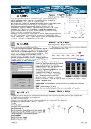 FAENQUIL -Folha. 29
40 -GRIPS
Acesso – MODIFY> Stretch
Modo Simplificado: GR (via Teclado)
Grips são aquelas marcas azuis (normalmente)que aparecem no desenho,
quando você seleciona um objeto sem Ter ativado nenhum comando. A
ferramenta GRIPS é uma espécie de edição de objetos.
Através dos GRIPS podem ser ativados os comandos Stretch, Move, Copy, Scale,
Mirror e Rotate teclando a barra de espaço após a “seleção quente”.
A Seleção quente e quando selecionado por grips, clicamos um dos
quadradinhos, a princípio notamos que se mexermos com mouse ele apenas
trabalhará com o Stretch, isto é, esticando a linha a partir daquele ponto.
Quando teclamos a barra de espaço, ele alterará para os comandos acima
citados em função do quadradinho selecionado.
Detalhe se caso quiser esticar varias linhas ao mesmo tempo podemos selecionar
com SHIFT pressionado e clicando outros pontos quentes, selecionado estes
pontos, solte o SHIFT e clique e um dos pontos quentes e arraste aletoriamente
ou usando a projeção polar para uma medida exata.
41 -MLINE
Acesso – DRAW > Mline
Modo Simplificado: ML (via Teclado)
A partir do acionamento do Comando Mline:
1 –Temos que confirmar os dados, normalmente o default o
autoCad desenhará duas linhas (standanrd) com a distancia
entre elas de 20 unidades (Scale=20.00) se criarmos uma
parede em m (metros por ex.) temos que configurar o Scale
para 0.15 que o padrão para uma parede comum, A
justification esta =TOP , quer dizer que temos inserir as
medidas das linhas da parede por fora , podemos definir por
Zero que é uma linha imaginaria central ou BOTTOM que é
a medida interna da nossa linha dupla.
2 – Configurando esses dados podemos construir as paredes
como trabalhamos com a line.
O comando Mline e o comando para
construção dde linhas paralelas com cores e
traços complexos, dependendo do que
queremos realizar. Esse tipo de linhas pode
ser bem util para o desenhos dem
arquitetura, mas exige uma atenção com as
medidas que deseja no final.
Podemos fazer sua edição, permitindo
interromper, unir e editar as intersecções
com a caixa de dialogo – acesso pelo
caminho – Modify → Object → Multiline.
Criamos novos tipos e estilos de linhas multiplas com a caixa de dialogo – acesso
Format →Multiline Style.
Justification- Posiciona a linha mestra de construção da Mline em Top,Zero e
Bottom.
Scale - Define a largura da Mline.
Style - Permite escolher o tipo de Mline dentro os criados pelo usuário.
42- SPLINE
Acesso – DRAW > Spline
Conjunto de uma ou mais curvas concordantes definidas por uma seqüência de pontos, editadas pela tangente das
curvas componentes ou pelos pontos externos.
Acionado o comando Spline:
Clicando em pontos seqencialmente, o Spline configurará para “curva ideal” em os pontos.
Para finalizar o comando temos a clicar 03 <enter>.
Formato:
Command: _spline
Specify first point or [Object]: P1
Specify next point: P2
Specify next point or [Close/Fit tolerance] <start tangent>: P3
Specify next point or [Close/Fit tolerance] <start tangent>: P4
Specify next point or [Close/Fit tolerance] <start
tangent>:<enter>
Specify start tangent: <enter>
Specify end tangent: <enter>
P2
P1 P4
P3
PONTOS QUENTES
 