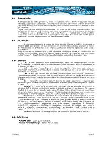 FAENQUIL -Folha. 3
1.1 Apresentação
A complexidade de certos programas, como é o AutoCAD, torna a tarefa de escrever manuais,
roteiros ou apostilas que é nosso caso, um empreitada temerária, em todos os sentidos. Em primeiro
lugar como decidir o nível de profundidade abordar, tanto na análise de estruturas e filosofias quanto
nos comandos?
Depois, como garantir abrangência necessária a um texto que se destina, simultaneamente, aos
profissionais das diversas engenharias, e tudo possa se relacionar com o desenho, se são distintas
as "línguas" a que os profissionais de cada área falam? A resposta está numa constante
preocupação com a objetividade, com a eliminação do surpérfluo. Isso torna esta apostila (assim
espero) uma utilidade inegável para os que dão os primeiros passos.
1.2 Introdução
O objetivo desta apostila é ensinar de forma simples, objetiva e didática, os recursos do
AutoCAD 2004, para projetar em duas dimensões. Os ensinamentos incluídos, abrangem a maioria
das necessidades dos profissionais e das empresas, enfocando de forma especial as partes críticas
do programa.
Sendo o AutoCAD um programa com grande número de comandos e opções, e , considerando sua
interface pouco amigável, sugiro que prestem bastante atenção na explicações que com certeza
muitos "macetes" e dicas farão diferença na produtividade e na qualidade de seus serviços.
1.3 - Conceitos
CAD - A sigla CAD vem do inglês "Computer Aidded Design" que significa Desenho Assistido
por Computador. Na verdade são programas (softwares) para computador específico para geração
de desnhos e projetos .
CAE – “Computer Aidded Enginner” – Esse por seguinte é uma etapa que realiza em
“protótipos”, exercer em desenhos virtuais as cargas e esforços cuja tal peça vai sofrer em seu o
trabalho ou sua utilização.
CAM - A sigla CAM também vem do inglês "Computer Aidded Manufacturing" que significa
Fabricação Assistida por Computador. Esse um passo posterior ao CAD, (na Mecânica) se caracteriza
pela geração de códigos específicos interpretáveis por máquinas operatrizes utilizadas na fabricação
de peças.
Gis – (Geografic Information Sistem” Sistema de geoprocessamento – Sistema para
processar e gerar imagens cartográficas, mapeamento e elaboração de bases cartográficas e bancos
de dados.
AutoCAD - O AutoCAD é um programa (software), que se enquadra no conceito de
tecnologia CAD é utilizado mundialmente para a criação de projetos em computador. Na verdade,
AutoCAD é o nome de um produto, assim como Windows, Office (Word, Excel,...), etc. existem
outros softwares de CAD como MicroStation, VectorWorks, IntelligentCad; para modelamento
tridimensional e paramétricos como Catia, Pro Engineer, Solid Works, Solid Edges, etc.
Aplicabilidade - Muitos dos programas CAD que existem no mercado aplicam-se a uma
necessidade especifica, como arquitetura, mecânica, elétrica, geoprocessamento entre outras.
Outros sistemas de CADD também se firmaram como padrão, como o Micro-Station e o
VectorWorks. Sistemas de CAD (projeto e desenho), CAM (Manufatura), CAE (Engenharia),
GIS (Geoprocessamento) específicos tem sido criados, destinados à mecânica,
agrimensura, engenharia, arquitetura, topografia, estradas, modelagem, tais como o
AutoCAD, AutoSurf, AutoArchitect, AutoBuilding, Cad Overlay, Catia, GisPlus, EMS e
Hiteck.
Autodesk - Autodesk é o nome da empresa que desenvolve e comercializa o AutoCAD.
1.4 - Referências
- AutoCAD 2004 - User's guide- Autodesk.
- Revista Mensal CADesign – Editora Market Press
 