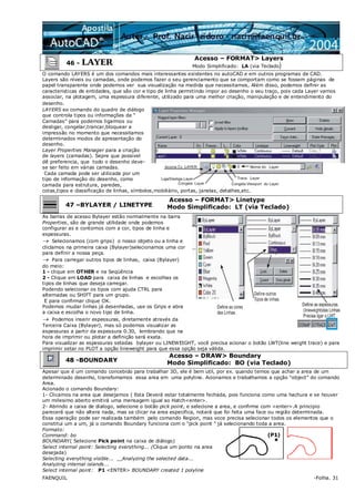 FAENQUIL -Folha. 31
46 - LAYER
Acesso – FORMAT> Layers
Modo Simplificado: LA (via Teclado)
O comando LAYERS é um dos comandos mais interessantes existentes no autoCAD e em outros programas de CAD.
Layers são níveis ou camadas, onde podemos fazer o seu gerenciamento que se comportam como se fossem páginas de
papel transparente onde podemos ver sua visualização na medida que necessitamos, Além disso, podemos definir as
caracteristicas de entidades, que são cor e tipo de linha permitindo impor ao desenho o seu traço, pois cada Layer vamos
associar, na plotagem, uma espessura diferente, utilizado para uma melhor criação, manipulação e de entendimento do
desenho.
LAYERS eo comando do quadro de diálogo
que controla tipos ou informações de “
Camadas” para podemos ligarmos ou
desligar, congelar,trancar,bloquear a
impressão no momento que necessitamos
determinados modos de apresentação do
desenho.
Layer Properties Manager para a criação
de layers (camadas). Sepre que possivel
dê preferencia, que todo o desenho deve-
se ser feito em várias camadas.
Cada camada pode ser utilizada por um
tipo de informação do desenho, como
camada para estrutura, paredes,
cotas,tipos e classificação de linhas, símbolos,mobiliário, portas, janelas, detalhes,etc.
47 –BYLAYER / LINETYPE
Acesso – FORMAT> Linetype
Modo Simplificado: LT (via Teclado)
As barras de acesso Bylayer estão normalmente na barra
Properties, são de grande utilidade onde podemos
configurar as e contornos com a cor, tipos de linha e
espessuras.
→ Selecionamos (com grips) o nosso objeto ou a linha e
cliclamos na primeira caixa (Bylayer)selecionamos uma cor
para definir a nossa peça.
→ Para carregar outros tipos de linhas, caixa (Bylayer)
do meio:
1 - clique em OTHER e na Seqüência
2 - Clique em LOAD para caixa de linhas e escolhas os
tipos de linhas que deseja carregar.
Podendo selecionar os tipos com ajuda CTRL para
alternadas ou SHIFT para um grupo.
E para confirmar clique OK.
Podemos mudar linhas já desenhadas, use os Grips e abra
a caixa e escolha o novo tipo de linha.
→ Podemos inserir espessuras, diretamente através da
Terceira Caixa (Bylayer), mas só podemos visualizar as
espessuras a partir da espessura 0.30, lembrando que na
hora de imprimir ou plotar a definição será exata.
Para visualizar as espessuras setadas bylayer ou LINEWEIGHT, você precisa acionar o botão LWT(line weight trace) e para
imprimir setar no PLOT a opção lineweight para que essa opção seja válida.
48 -BOUNDARY
Acesso – DRAW> Boundary
Modo Simplificado: BO (via Teclado)
Apesar que é um comando concebido para trabalhar 3D, ele é bem util, por ex. quando temos que achar a area de um
determinado desenho, transfomamos essa area em uma polyline. Acionamos e trabalhamos a opção “object” do comando
Area.
Acionado o comando Boundary:
1- Clicamos na area que desejamos ( Esta Deverá estar totalmente fechada, pois funciona como uma hachura e se houver
um milesimo aberto emitirá uma mensagem igual ao Hatch<enter>.
2- Abrindo a caixa de dialogo, selecione o botão pick point, e selecione a area, e confirme com <enter>.A principio
parecerá que não altera nada, mas se clicar na area especifica, notará que foi feita uma face ou região determinada.
Essa operação pode ser realizada também pelo comando Region, mas voce precisa selecionar todos os elementos que o
constitui um a um, já o comando Boundary funciona com o “pick point “ já selecionando toda a area.
Formato:
Command: bo
BOUNDARY( Selecione Pick point na caixa de diálogo)
Select internal point: Selecting everything... (Clique um ponto na area
desejada)
Selecting everything visible... Analyzing the selected data...
Analyzing internal islands...
Select internal point: P1 <ENTER> BOUNDARY created 1 polyline
 