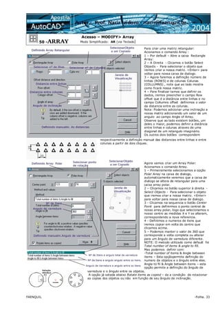 FAENQUIL -Folha. 33
50 -ARRAY
Acesso – MODIFY> Array
Modo Simplificado: AR (via Teclado)
Para criar uma matriz retangular:
Acionamos o comando Array :
1 – Por default – Abre a caixa Rectangle
Array:
2 – A Direita - Clicamos o botão Select
Objects - Para selecionar o objeto que
iremos criar a nossa matriz. <Enter> para
voltar para nossa caixa de dialogo.
3 – Agora faremos a definição número de
linhas (ROWS) e de colunas Colunas
(COLLUMNS) , note que ao lado mostra
como ficará nossa matriz.
4 – Para finalizar temos que definir os
dados, iremos preencher o campo Row
offset que é a distância entre linhas e no
campo Collumns offset definimos o valor
da distancia entre as colunas.
Nota: Podemos adicionar uma inclinação a
nossa matriz adicionando um valor de um
angulo ao campo Angle of Array.
Observe que ao lado existem botões, um
deles o maior, podemos definir a distância
entre linhas e colunas atraves de uma
diagonal de um retangulo imaginário.
Os outros dois botões correspondem
respectivamente a definição manual das distancias entre linhas e entre
colunas a partir de dois cliques.
Agora vamos criar um Array Polar:
Acionamos o comando Array.
1 – Primeiramente selecionamos a opção
Polar Array na caixa de dialogo,
automaticamente veremos que a caixa de
dialogo se altera de retangular para uma
caixa array polar.
2 – Clicamos no botão superior à direita -
Select Objects - Para selecionar o objeto
que iremos criar a nossa matriz. <Enter>
para voltar para nossa caixa de dialogo.
3 - Clicamos na sequencia o botão Center
Point para definirmos o ponto central de
nosso array polar, logo que selecionamos o
nosso centro as medidas X e Y se alteram,
correspondendo a nova referencia.
4 - Definimos o numeros de itens que
iremos copiar em volta do centro que
clicamos acima.
5 – Podemos manter o valor de 360 que
corresponde a volta completa ou alterar
para um ângulo de varredura diferente.
NOTE: O metodo utilizado como default foi
Total number of items & angle to fill.
Mas podemos definir com:
-Total number of items & Angle between
items – Esta opçãopermite definição do
numero de objetos e o ângulo entre eles.
Angle to fil & Angle between items – esta
opção permite a definição do ângulo de
varredura e o ângulo entre os objetos.
A opção já setada abaixo Rotate items as copied – da a condição de rotacionar
as copias dos objetos ou não em função de seu ângulo de inclinação.
 