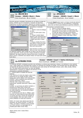 FAENQUIL -Folha. 39
51 -BLOCKS
Acesso – DRAW> Block > Make
Modo Simplificado: B (via Teclado)
52 –INSERT
Acesso – DRAW> Insert > Block
Modo Simplificado: I (via Teclado)
Permite agrupar entidades individuais em um bloco na base de
dados. Sempre que for necessário a inserção de desenhos
repetitivos, ou dentro do proprio desenho ou criando um bloco
atraves do comando WBLOCK para a criação de uma biblioteca.
Comando Insert pode inserir um bloco construido dentro
do desenho ou a partir de uma biblioteca, Lembrando
para criar um bloco para biblioteca usaremos WBLOCK
Acionamos o comando
Block:
1 – Abrirá a caixa de dialogo
ao lado.
2- De um nome para o seu
bloco.
3 – Clique o botão Select
Objects e ele rotarnará para
a tela gráfica para selecione
o objeto que será o nosso
Bloco.
4- Clique o Botão Pick Point
para definir o ponto ao qual
servirá para a inserção do
bloco por esse ponto.
Esse formato se refere a um
bloco em que voce utilizará,
no desenho vigente. Para criação de um bloco que servirá para
outros desenhos, temos que criar o bloco através do comando
WBLOCK, ele segue quase da mesma forma que a criação do
bloco comum, somente voce deverá indicar um local para salvar
este bloco.
Acionamos o comando Insert:
1- Abrirá a caixa de dialogo abaixo.
2- Se o nosso bloco foi feito recentemente, ele
aparecerá na caixa Name ou então pode clicar
na seta da caixa e procurar outros blocos.
3- Caso seja um bloco de biblioteca – clique em
browse e indique o local, onde esta o bloco
procurado.
53-ATRIBUTOS
Acesso – DRAW> Insert > Define Attributes
Modo Simplificado: ATTDEF (via Teclado)
O comando AATDEF ( atributos) permite criar atributos ou rotinas para desenhos e blocos. Um atributo é uma variável
cujo o valor podem ser informado pelo usuário no momento da inserção ou edição. Um exemplo típico de aplicação são
as legendas de desenhos técnicos. Cria atributos para cada campo de informação (títulos, autor, data, escala, cliente,
etc.) os quais serão preenchidos via caixa de diálogo.
Desenhamos o exercício no caderno de exercício nº 45
Acionamos o comando Attributes:
1 – Vamos Definir os dados da caixa de
dialogo:
TAG: Defina um nome de origem, esse nome
aparecerá só na criação do bloco. Neste
nosso caso vamos digitar como esta ao lado.
PROMPT: Será a pergunta que será feita
quando inserirmos o bloco.
VALVUE: Este campo será o estará
preenchido, quando inserirmos o bloco, seria
default.
Lembre- se que temos de definir também o
tamanho de nosso texto, temos que
corresponder ao tamanho de nosso bloco e
ao nosso desenho, no momento configure
como esta ao lado.
2 – Confirmamos com Ok ou <ENter> para
retornar ao nosso desenho para definirmos
um ponto que será o ponto de inserção do
nosso atributo. Note que agora existe um
texto (PREDIO) no local que clicamos.
DICA: Um modo mais rápido para lista de
atributos, de mesmo formato é copiar as
TAGs já criadas e modificar como se fosse
um Texto comum, ou sejá digite ED no
teclado para editar novas TAGs.
Agora vamos criar o nosso bloco:
 