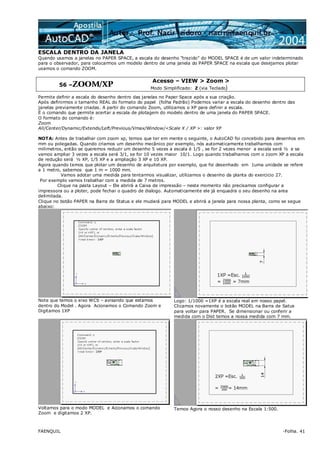 FAENQUIL -Folha. 41
ESCALA DENTRO DA JANELA
Quando usamos a janelas no PAPER SPACE, a escala do desenho “trazido” do MODEL SPACE é de um valor indeterminado
para o observador, para colocarmos um modelo dentro de uma janela do PAPER SPACE na escala que desejamos plotar
usamos o comando ZOOM.
56 –ZOOM/XP
Acesso – VIEW > Zoom >
Modo Simplificado: Z (via Teclado)
Permite definir a escala do desenho dentro das janelas no Paper Space após a sua criação.
Após definirmos o tamanho REAL do formato do papel (folha Padrão) Podemos variar a escala do desenho dentro das
janelas previamente criadas. A partir do comando Zoom, utilizamos o XP para definir a escala.
É o comando que permite acertar a escala de plotagem do modelo dentro de uma janela do PAPER SPACE.
O formato do comando é:
Zoom
All/Center/Dynamic/Extends/Left/Previous/Vmax/Window/<Scale X / XP >: valor XP
NOTA: Antes de trabalhar com zoom xp, temos que ter em mente o seguinte, o AutoCAD foi concebido para desenhos em
mm ou polegadas. Quando criamos um desenho mecânico por exemplo, nós automaticamente trabalhamos com
milimetros, então se queremos reduzir um desenho 5 vezes a escala é 1/5 , se for 2 vezes menor a escala será ½ e se
vamos ampliar 3 vezes a escala será 3/1, se for 10 vezes maior 10/1. Logo quando trabalhamos com o zoom XP a escala
de redução será ½ XP, 1/5 XP e a ampliação 3 XP e 10 XP.
Agora quando temos que plotar um desenho de arquitetura por exemplo, que foi desenhado em 1uma unidade se refere
a 1 metro, sabemos que 1 m = 1000 mm.
Vamos adotar uma medida para tentarmos visualizar, utilizamos o desenho da planta do exercicio 27.
Por exemplo vamos trabalhar com a medida de 7 metros.
Clique na pasta Layout – Ele abrirá a Caixa de impressão – neste momento não precisamos configurar a
impressora ou a ploter, pode fechar o quadro de dialogo. Automaticamente ele já enquadra o seu desenho na area
delimitada.
Clique no botão PAPER na Barra de Status e ele mudará para MODEL e abrirá a janela para nossa planta, como se segue
abaixo:
Note que temos o eixo WCS – avisando que estamos
dentro do Model . Agora Acionamos o Comando Zoom e
Digitamos 1XP
Logo: 1/1000 =1XP é a escala real em nosso papel.
Clicamos novamente o botão MODEL na Barra de Satus
para voltar para PAPER. Se dimensionar ou conferir a
medida com o Dist temos a nossa medida com 7 mm.
Voltamos para o modo MODEL e Acionamos o comando
Zoom e digitamos 2 XP.
Temos Agora o nosso desenho na Escala 1:500.
 
