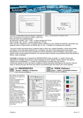FAENQUIL -Folha. 42
Utilizando o modo Model e Zoom novamente – digitamos
4XP – Se pensarmos um pouquinho, 1000/4 é igual a 250.
Agora o nosso desenho na Escala 1:250.
Podemos fazer isso sucessivamente.
Se queremos a escala 1:100 – 10XP – a nossa medida terá 70 mm.
Para a escala 1:50 – 20 XP – a nossa medida tera 140 mm.
Note que não trabalhamos com um padrão nenhum, Utilizamos a area default do AutoCAD, mas lembro que
podemos inserir um bloco sendo um Padrão (A0, A1, A2,...) modelos com Legendas com atributos.
Para isso quando acionamos layout, podemos inserir o bloco com o padrão desejado, e dentro abrir janelas
com Mview, para cada janela podemos criar um detalhe, uma vista, todos usado a Zoom para escala.
Normalmente é um erro que muitos cometem em imprimir desenhos a partir do MODEL e para caber no seu
padrão muda a escala original do desenho. Por isso que existe os layouts, para podemos dentro das janelas do
Mview, mudar as escalas.
PLOTAGEM A plotagem de um desenho em PAPER SPACE é feita na escala 1:1, sendo a forma mais
adequada de montagem de pranchas a serem plotadas em birôs. Quando mandar imprimir você apenas
indicara que é uma plotagem 1:1 ou dizer em qual tamanho ou padrão quer que imprima.
Lembramos também se voce não indicou a tabela de valores das penas referentes ao seu desenho, leve em
mãos os valores para que não tenha que imprimir seu desenho todo com linhas 0.25 e cores vigentes.
57 –PROPERTIES
Acesso – MODIFY > Properties
Modo Simplificado CTRL+1
58 –TOOL Palettes
Acesso – TOOLS > Tool Palettes Windows
Modo Simplificado CTRL+3
Esta paleta de ferramenta
permite que os objetos do
AutoCAD
sejam manipulados com
grande facilidade,
permitindo fazer
mudanças diversas sobre as
entidades
selecionadas,como: cor,
layer, thickness,elevation,
posição
Por exemplo, pode-se
selecionar vários objetos
com o grips e então filtrar
para o objeto desejado. Se
você selecionou vários
objetos e deseja modificar
apenas os textos, passe a
seleção para Text e então no
campo apropriado, escolha a
alteração que deve ser
executada.
Este novo recursoa partir
do AutoCAD 2004, permite
criar novas paletas de
ferramentas que pode ser
adaptada pelo usuário. No
Exemplo ao
lado, visualiza uma
biblioteca de símbolos que
foi adicionada à paleta.
Para
criar a sua própria paleta
dos símbolos, basta você
abrir a paleta Design
Center e arrastar os
Símbolos desejados para a
sua paleta.
 