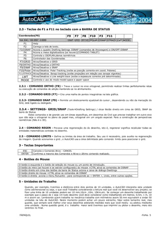 FAENQUIL -Folha. 5
2.3 - Teclas de F1 a F11 no teclado com a BARRA DE STATUS
Coordenadas(F6) F9 F7 F8 F10 F3 F11
F1 Help
F2 Carrega a tela de texto.
F3/OSNAP Aciona o quadro Drafting Settings OSNAP (comandos de Ancoragem) e ON/OFF OSNAP
F4 Aciona a mesa digitalizadora (se houver)(COMANDO TABLET)
F5 Controla o ISOPLAN planos isométricos
F6 Controlador das Coordenadas
F7/GRID Ativa/Desativa o GRID
F8/ORTHO Ativa/Desativa o ORTHO
F9/SNAP Ativa/Desativa o SNAP
F10/Polar Ativa/Desativa Polar Tracking (exibe as posição corrente em coord. Polares)
F11/OTRACK Ativa/Desativa 0snap tracking (exibe projeções em relação aos osnaps vigentes)
LWT Ativa/Desativa o Line weight trace (exibe a espessura corrente pré determinada).
MODE Controla o uso do modo model space e paper space
2.3.1 - COMANDO ORTHO (F8) - Trava o cursor no eixo ortogonal, permitindo realizar linhas perfeitamente retas
ou execução de comandos de edição mantendo-se no alinhamento.
2.3.2 - COMANDO GRID (F7) - Cria uma malha de pontos imaginárias na tela gráfica.
2.3.3- COMANDO SNAP (F9) - Permite um deslocamento ajustável do cursor , dependendo ou não da marcação do
Grid, dele ligado ou desligado.
2.3.4 - SETTINGS- GRID/SNAP (Tools Drafting Settings) / clicar Botão direito em cima de GRID, SNAP da
barra de Status
Estes comandos e de grande uso em áreas específicas, em desenhos de Civil que precise trabalhar em outro eixo
que não seja o ortogonal no plano do papel mas, ortogonal em um angulo especial. Para a construção de perspectivas
isométricas (Não é o 3D).
2.4 - COMANDO REGEN - Provoca uma regeneração do do desenho, isto é, regenerar significa recalcular todas as
entidades matemáticas contidas no desenho.
2.5 - COMANDO LIMITS - Define os limites da área de trabalho. Seu uso é necessário, pois auxilia na regeneração
da imagem. Quando acionamos o grid , o AutoCAD usa a área delimitada pelo comando limits para posicionar o grid.
3 - Teclas Importantes
ESC Cancela o Comando Ativo - CANCEL
ENTER Confirma a maioria dos Comandos e Ativa o último comando realizado.
4 - Botões do Mouse
O botão à esquerda é o botão de seleção do mouse ou um ponto de introdução.
O botão do meio (se houver e se estiver configurado) do mouse +CTRL ativa os comandos de OSNAP
O botão direito em cima dos botões da barra de Status aciona a caixa de diálogo Dsettings
O botão direito do mouse +CTRL ativa os comandos de OSNAP
O botão à direita aciona o menu flutuante - para corresponde ao < ENTER >, Undo, entre outras opções.
5 - Unidades de Trabalho
Quando, por exemplo, tivermos a distância entre dois pontos de 10 unidades, o AutoCAD interpreta esta unidade
como adimensional ou seja, o que você Trabalha considerando a leitura real que você irá desenvolver seu projeto; se
fizer uma linha de 10 unidades podem ser 10 mm,10cm ,10m, 10Km,etc. Se começar um desenho trabalhando por
exemplo que o passo de 1 seja 1m todo desenho você deve considerar como trabalhando em metros; 0,5m, 1 m, 10
m e assim vai. Lembrando quem trabalha na mecânica trabalha com milímetros assim 50 mm equivalem a andar 50
unidades na tela do AutoCAD. Neste momento podem achar um pouco estranho, falar sobre tamanho real, mas
guarde, que sempre será melhor criar seus desenhos adotando medidas reais que você mediu ou adotou mediante
uma unidade . Numa questão geral, é o trabalho maior será tivermos que imprimir ou plotar o desenho, mais isto
veremos no final.
 