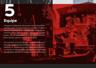 Equipe
5
A equipe vai depender da sua estrutura e da sua de-
manda, porém, inicialmente será suﬁciente 3 funcio-
nários. É importante uma equipe que tenha conhe-
cimento sobre café ou noções básicas de barista,
porém, ter um especialista atrás do balcão seria um
fator decisivo para o sucesso do negócio.
Ao contratar os funcionários, forneça treinamento,
pois eles serão o braço direito do seu negócio pre-
parando os alimentos e criar relacionamento com
os clientes. O atendimento, a agilidade e a qualidade
dos serviços, são fatores essenciais para ﬁdelização.
 