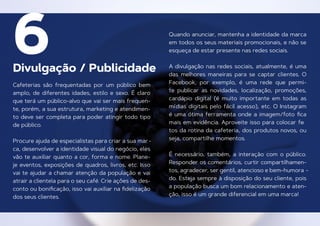 Divulgação / Publicidade
6
Cafeterias são frequentadas por um público bem
amplo, de diferentes idades, estilo e sexo. É claro
que terá um público-alvo que vai ser mais frequen-
te, porém, a sua estrutura, marketing e atendimen-
to deve ser completa para poder atingir todo tipo
de público.
Procure ajuda de especialistas para criar a sua mar-
ca, desenvolver a identidade visual do negócio, eles
vão te auxiliar quanto a cor, forma e nome. Plane-
je eventos, exposições de quadros, livros, etc. Isso
vai te ajudar a chamar atenção da população e vai
atrair a clientela para o seu café. Crie ações de des-
conto ou boniﬁcação, isso vai auxiliar na ﬁdelização
dos seus clientes.
Quando anunciar, mantenha a identidade da marca
em todos os seus materiais promocionais, e não se
esqueça de estar presente nas redes sociais.
A divulgação nas redes sociais, atualmente, é uma
das melhores maneiras para se captar clientes. O
Facebook, por exemplo, é uma rede que permi-
te publicar as novidades, localização, promoções,
cardápio digital (é muito importante em todas as
mídias digitais pelo fácil acesso), etc. O Instagram
é uma ótima ferramenta onde a imagem/foto ﬁca
mais em evidência. Aproveite isso para colocar fo
-
tos da rotina da cafeteria, dos produtos novos, ou
seja, compartilhe momentos.
É necessário, também, a interação com o público.
Responder os comentários, curtir compartilhamen-
tos, agradecer, ser gentil, atencioso e bem-humora -
do. Esteja sempre à disposição do seu cliente, pois
a população busca um bom relacionamento e aten-
ção, isso é um grande diferencial em uma marca!
 
