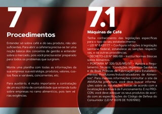 Procedimentos
7
Entender só sobre café e do seu produto, não são
suﬁcientes. Para abrir a cafeteria precisa-se ter uma
noção básica dos conceitos de gestão e entender
sobre o mercado, pois você precisa estar preparado
para todos os problemas que surgirem.
Monte uma planilha com todas as informações da
sua empresa: sua estratégia, produtos, valores, cus-
tos ﬁxos e variáveis, concorrentes, etc.
Para auxiliá-lo, é muito importante a contratação
de um escritório de contabilidade que entenda tudo
sobre empresas no ramo alimentício, pois tem vá
-
Máquinas de Café
rias exigências.
7.1
Tenha conhecimento das legislações especíﬁcas
para o tipo do seu estabelecimento:
– LEI Nº 6.437/77 – Conﬁgura infrações à legislação
sanitária federal, estabelece as sanções respecti-
vas, e dá outras providências.
– DECRETO-LEI Nº 986/69 – Institui Normas Básicas
sobre Alimentos.
– PORTARIA Nº 326/SUS/MS/97 – Aprova o Regu-
lamento Técnico; “Condições Higiênicos-Sanitárias
e de Boas Práticas de Fabricação para Estabeleci-
mentos Produtores/Industrializadores de Alimen-
tos”. Para maiores informações consultar o site da
ANVISA.Na prefeitura, você deve buscar informa
-
ções sobre as instalações físicas de acordo com a
localização e o Alvará de Funcionamento. E no PRO-
CON, você deve adequar os seus produtos de acor-
do com as especiﬁcações do Código de Defesa do
Consumidor (LEI Nº 8.078 DE 11.09.1990).
 