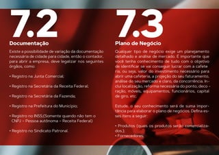 Documentação Plano de Negócio
7.2 7.3
Existe a possibilidade de variação da documentação
necessária de cidade para cidade, então o contador,
para abrir a empresa, deve legalizar nos seguintes
órgãos, como:
• Registro na Junta Comercial;
• Registro na Secretária da Receita Federal;
• Registro na Secretária da Fazenda;
• Registro na Prefeitura do Município;
• Registro no INSS;(Somente quando não tem o
CNPJ – Pessoa autônoma – Receita Federal)
• Registro no Sindicato Patronal.
Qualquer tipo de negócio exige um planejamento
detalhado e análise de mercado. É importante que
você tenha conhecimento de tudo com o objetivo
de identiﬁcar se vai conseguir lucrar com a cafete
-
ria, ou seja, valor do investimento necessário para
abrir uma cafeteria, a projeção do seu faturamento,
análise do seu mercado e claro, da concorrência. In-
clui localização, reforma necessária do ponto, deco -
ração, móveis, equipamentos, funcionários, capital
de giro, etc.
Estude, o seu conhecimento será de suma impor-
tância para elaborar o plano de negócios. Deﬁna es-
ses itens a seguir:
• Produtos (quais os produtos serão comercializa-
dos.);
• Fornecedores;
 