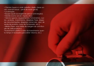 • Clientes (quem é, onde trabalha, idade, classe so-
cial, características – perﬁl de modo geral);
• Localização;
• Equipe (quais as exigências para a contratação);
• Gestão (como vai ser, regras, etc.);
• Valores (gastos: equipamentos, funcionários, cus-
tos variáveis, investimento, despesas ﬁxas, despe-
sas documentações, despesas comerciais, valor de
venda de produto, custo de fornecedor, etc.);
• Média (fazer uma média de margem de contribui-
ção de cada produto.);
• Investimento (deﬁnir o valor do investimento, quan-
to tempo é necessário para obter retorno, etc.).
 