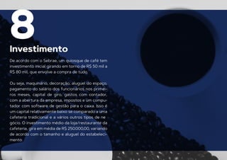 Investimento
8
De acordo com o Sebrae, um quiosque de café tem
investimento inicial girando em torno de R$ 50 mil a
R$ 80 mil, que envolve a compra de tudo.
Ou seja, maquinário, decoração, aluguel do espaço,
pagamento do salário dos funcionários nos primei-
ros meses, capital de giro, gastos com contador,
com a abertura da empresa, impostos e um compu-
tador com software de gestão para o caixa. Isso é
um capital relativamente baixo se comparado a uma
cafeteria tradicional e a vários outros tipos de ne
-
gócio. O investimento médio da loja/restaurante da
cafeteria, gira em média de R$ 250.000,00, variando
de acordo com o tamanho e aluguel do estabeleci-
mento.
 