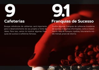 Cafeterias Franquias de Sucesso
9 9.1
Busque referências de cafeterias, será importante
para o desenvolvimento do seu projeto e fonte de
ideias. Para isso, vamos te mostrar algumas fran-
quias de sucesso e cafeterias famosas.
Conﬁra algumas franquias de cafeterias brasileiras
de sucesso, e algumas informações, como o investi-
mento, taxa de franquia, royalties, faturamento mé -
dio mensal, prazo de retorno.
 