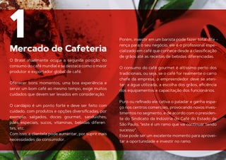 Mercado de Cafeteria
1
O Brasil atualmente ocupa a segunda posição do
consumo do café mundial e se destaca como o maior
produtor e exportador global de café.
Oferecer bons momentos, uma boa experiência e
servir um bom café ao mesmo tempo, exige muitos
cuidados que devem ser levados em consideração.
O cardápio é um ponto forte e deve ser feito com
cuidado, com produtos e opções diversiﬁcadas, por
exemplo, salgados, doces gourmet, sanduíches,
pães especiais, sucos, vitaminas, bebidas diferen
-
tes, etc.
Com isso, a clientela pode aumentar, por suprir mais
necessidades do consumidor.
Porém, investir em um barista pode fazer total dife -
rença para o seu negócio, ele é o proﬁssional espe-
cializado em café que conhece desde a classiﬁcação
de grãos até as receitas de bebidas diferenciadas.
O consumo do café gourmet é altíssimo perto dos
tradicionais, ou seja, se o café for realmente o carro
chefe da empresa, o empreendedor deve se aten-
tar: a água utilizada, a escolha dos grãos, eﬁciência
dos equipamentos e capacitação dos funcionários.
Puro ou reﬁnado ele cativa o paladar e ganha espa-
ço nos centros comerciais, provocando novos inves-
timentos no segmento, e de acordo com o presiden-
te do Sindicato da Indústria do Café do Estado de
São Paulo, “este é um ramo que vai continuar tendo
sucesso”.
Esse pode ser um excelente momento para aprovei-
tar a oportunidade e investir no ramo.
 