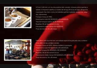 A Fran’s Café tem um mix de produtos bem variado, inclusive pratos quentes e
saladas. A empresa trabalha no modelo de serviço 24 horas em lojas, aeroportos
e quiosques. Seu menu conta com bebidas quentes e geladas, sanduíches, salga-
dos, sobremesas.
Franquia: iniciou em 1992.
Investimento total: R$ 190.000,00 a R$ 429.900,00
Taxa de franquia: a partir de R$ 54.900,00
Royalties: 6% do faturamento bruto
Faturamento médio mensal: R$ 60.000,00
Prazo de retorno: 24 a 36 meses
A Mr. Black Café Gourmet tem uma bebida especial lançada pela casa, os blackc -
cinos, além do seu cardápio variado.
Franquia: iniciou em 2012, oferece modelos e quiosques.
Investimento total: R$ 150.000,00 a R$ 320.000,00
Taxa de franquia: R$ 45.000,00 a R$ 55.000,00
Royalties: 5% do faturamento bruto
Faturamento médio mensal: R$ 50.000,00 a R$ 60.000,00
Prazo de retorno: 24 a 36 meses
 
