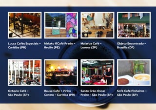 Lucca Cafés Especiais –
Curitiba (PR)
Octavio Café –
São Paulo (SP)
Malako ﬀCafé Prado –
Recife (PE)
Rause Café + Vinho
Centro – Curitiba (PR)
Malerba Café –
Lorena (SP)
Santo Grão Oscar
Freire – São Paulo (SP)
Objeto Encontrado –
Brasília (DF)
Sofá Café Pinheiros –
São Paulo (SP)
 