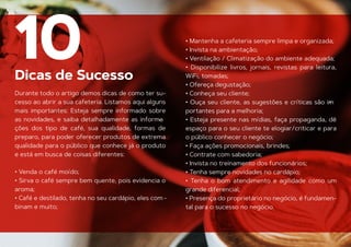 Dicas de Sucesso
10
Durante todo o artigo demos dicas de como ter su-
cesso ao abrir a sua cafeteria. Listamos aqui alguns
mais importantes: Esteja sempre informado sobre
as novidades, e saiba detalhadamente as informa
-
ções dos tipo de café, sua qualidade, formas de
preparo, para poder oferecer produtos de extrema
qualidade para o público que conhece já o produto
e está em busca de coisas diferentes:
• Venda o café moído;
• Sirva o café sempre bem quente, pois evidencia o
aroma;
• Café e destilado, tenha no seu cardápio, eles com -
binam e muito;
• Mantenha a cafeteria sempre limpa e organizada;
• Invista na ambientação;
• Ventilação / Climatização do ambiente adequada;
• Disponibilize livros, jornais, revistas para leitura,
WiFi, tomadas;
• Ofereça degustação;
• Conheça seu cliente;
• Ouça seu cliente, as sugestões e críticas são im
-
portantes para a melhoria;
• Esteja presente nas mídias, faça propaganda, dê
espaço para o seu cliente te elogiar/criticar e para
o público conhecer o negócio;
• Faça ações promocionais, brindes;
• Contrate com sabedoria;
• Invista no treinamento dos funcionários;
• Tenha sempre novidades no cardápio;
• Tenha o bom atendimento e agilidade como um
grande diferencial;
• Presença do proprietário no negócio, é fundamen-
tal para o sucesso no negócio.
 