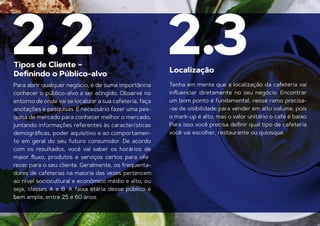 Para abrir qualquer negócio, é de suma importância
conhecer o público-alvo a ser atingido. Observe no
entorno de onde vai se localizar a sua cafeteria, faça
anotações e pesquisas. É necessário fazer uma pes-
quisa de mercado para conhecer melhor o mercado,
juntando informações referentes às características
demográﬁcas, poder aquisitivo e ao comportamen-
to em geral do seu futuro consumidor. De acordo
com os resultados, você vai saber os horários de
maior ﬂuxo, produtos e serviços certos para ofe
-
recer para o seu cliente. Geralmente, os frequenta-
dores de cafeterias na maioria das vezes pertencem
ao nível sociocultural e econômico médio e alto, ou
seja, classes A e B. A faixa etária desse público é
bem ampla, entre 25 e 60 anos.
Tenha em mente que a localização da cafeteria vai
inﬂuenciar diretamente no seu negócio. Encontrar
um bom ponto é fundamental, nesse ramo precisa-
-se de visibilidade para vender em alto volume, pois
o mark-up é alto, mas o valor unitário o café é baixo.
Para isso você precisa deﬁnir qual tipo de cafeteria
Tipos de Cliente –
você vai escolher, restaurante ou quiosque.
Deﬁnindo o Público-alvo Localização
2.2 2.3
 