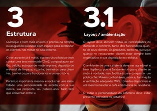Estrutura
3
Quiosque é bem mais enxuto e precisa da compra
ou aluguel do quiosque e um espaço para acomodar
os clientes, nas mesas no seu entorno.
O restaurante já é maior, sua estrutura básica deve
contar uma área mínima de 12 m2, composta por sa-
lão, balcão, estoque de matéria-prima, depósito de
material de limpeza, cozinha, banheiros para clien-
tes, banheiros para funcionários e um escritório.
Porém, o importante mesmo, é você criar uma iden-
tidade, uma personalidade de acordo com a sua
marca, sua proposta, seu público-alvo. Tudo tem
que conversar entre si.
O layout deve atender todas as necessidades de
demanda e conforto, tanto dos funcionários quan-
to de seus clientes. Os produtos, tanto no quiosque
quanto no restaurante, devem estar sempre bem
organizados e sua disposição estratégica.
O ambiente de uma cafeteria deve ser agradável e
bem higiênico, pois é fundamental que o cliente se
sinta à vontade, isso facilitará para conquistar um
público ﬁel. Móveis confortáveis, música, iluminação
e ventilação adequada, WiFi, tomadas disponíveis e
até mesmo mesclar o café com livraria ou revistaria.
O estilo e personalidade da cafeteria deve estar
Layout / ambientação
presente em todos os detalhes!
3.1
 