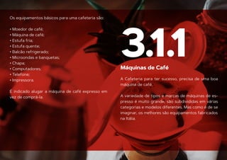 Os equipamentos básicos para uma cafeteria são:
• Moedor de café;
• Máquina de café;
• Estufa fria;
• Estufa quente;
• Balcão refrigerado;
• Microondas e banquetas;
• Chapa;
• Computadores;
• Telefone;
• Impressora.
É indicado alugar a máquina de café expresso em
Máquinas de Café
vez de comprá-la.
3.1.1
A Cafeteria para ter sucesso, precisa de uma boa
máquina de café.
A variedade de tipos e marcas de máquinas de es-
presso é muito grande, são subdivididas em várias
categorias e modelos diferentes. Mas como é de se
imaginar, os melhores são equipamentos fabricados
na Itália.
 